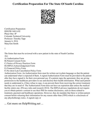 Certification Preparation For The State Of South Carolina
Certification Preparation
HSS290 1601A 02
Phase One: IP
Colorado Technical University
Professor: Timothy Tapp
January 6, 2016
MaryAnn Smith
1
The forms that must be reviewed with a new patient in the state of South Carolina
Are:
A) Authorization Form
B) Patient Consent Form
C) Notice of Privacy Practices Form
D) HIPAAAcknowledgement Form
E) Financial Policy Form
F) No show/Late Cancellation Policy Form
Authorization Form: An Authorization form must be written out in plain language so that the patient
can understand what is expected of them. A signed Authorization Form must be provided to the patient
after they have signed it, for their own personal use. If a patient signs the agreement, they are giving
permission to the healthcare providers to use and disclose their health information. What each patient
needs to understand is, if they refuse to sign, it can prevent them from receiving the correct treatment
that they are in need of. The Authorization Form does not have an expiration date unless the medical
facility enters one. (Privacy rules and research 2014). The HIPAA privacy regulations do not require
you to obtain patient s consent to use their PHI for routine disclosures, such as those related to
treatment, payment and healthcare operations. However, they do mandate that there is written patient
consent before releasing their information for any reason other than (TPO) which is a disclosure of
any phychotherapy notes. A signed copy or
... Get more on HelpWriting.net ...
 