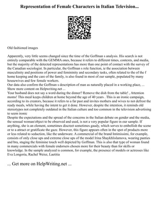 Representation of Female Characters in Italian Television...
Old fashioned images
Apparently, very little seems changed since the time of the Goffman s analysis. His search is not
entirely comparable with the GEMMA ones, because it refers to different times, contexts, and media,
but the majority of the detected representations has more than one point of contact with the survey of
the Canadian sociologist. In particular, the Goffman s role function, ie the association between
masculinity and positions of power and femininity and secondary tasks, often related to the of the f
home keeping and the care of the family, is also found in most of our sample, populated by many
housewives and few female workers.
Our data also confirm the Goffman s description of man as naturally placed in a working place, ...
Show more content on Helpwriting.net ...
Your husband does not say a word during the dinner? Remove the dish from the table! , Attention
moms! This meal keeps children at home beyond the age of 40 years . This is an ironic campaign,
according to its creators, because it refers to a far past and invites mothers and wives to not defrost the
ready meals, while having the intent to get it done. However, despite the intention, it reminds old
stereotypes not completely outdated in the Italian culture and too common in the television advertising
to seem ironic
Despite the expectations and the spread of the concerns in the Italian debate on gender and the media,
the sensual woman/object to be observed and used, is not a very popular figure in our sample. If
anything, she is an element, sometimes discreet sometimes gaudy, which serves to embellish the scene
or to a attract or gratificate the gaze. However, this figure appears often in the spot of products more
or less related to seduction, like the underware. A commercial of the brand Intimissimi, for example,
consists of only close ups and extreme close ups of the model Irina Shaykhlislamova, wearing panties
and bra, staging the feminine touch well depicted by Goffman. This is also that type of woman found
in many commercials with female endorsers chosen more for their beauty than for skills or
knowledge. In the sample analyzed is common, for example, the presence of models or actresses like
Eva Longoria, Rachel Weisz, Laetitia
... Get more on HelpWriting.net ...
 