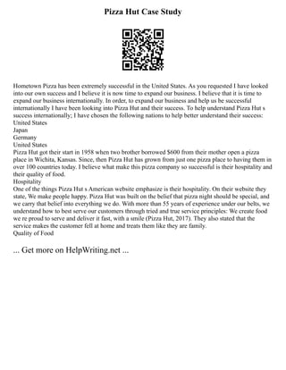 Pizza Hut Case Study
Hometown Pizza has been extremely successful in the United States. As you requested I have looked
into our own success and I believe it is now time to expand our business. I believe that it is time to
expand our business internationally. In order, to expand our business and help us be successful
internationally I have been looking into Pizza Hut and their success. To help understand Pizza Hut s
success internationally; I have chosen the following nations to help better understand their success:
United States
Japan
Germany
United States
Pizza Hut got their start in 1958 when two brother borrowed $600 from their mother open a pizza
place in Wichita, Kansas. Since, then Pizza Hut has grown from just one pizza place to having them in
over 100 countries today. I believe what make this pizza company so successful is their hospitality and
their quality of food.
Hospitality
One of the things Pizza Hut s American website emphasize is their hospitality. On their website they
state, We make people happy. Pizza Hut was built on the belief that pizza night should be special, and
we carry that belief into everything we do. With more than 55 years of experience under our belts, we
understand how to best serve our customers through tried and true service principles: We create food
we re proud to serve and deliver it fast, with a smile (Pizza Hut, 2017). They also stated that the
service makes the customer fell at home and treats them like they are family.
Quality of Food
... Get more on HelpWriting.net ...
 