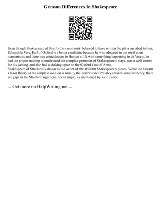 Greason Differences In Shakespeare
Even though Shakespeare of Stratford is commonly believed to have written the plays ascribed to him,
Edward de Vere, Earl of Oxford is a better candidate because he was educated in the royal court
mannerisms and there was coincidences in Hamlet s life with same thing happening in de Vere s, he
had the proper training to understand the complex grammar of Shakespeare s plays, was a well known
for his writing, and also had a shaking spear on the Oxford Coat of Arms.
Shakespeare of Stratford is shown as the writer of the William Shakespeare s pieces. While the Occam
s razor theory of the simplest solution is usually the correct one (Pressley) makes sense in theory, there
are gaps in the Stratford argument. For example, as mentioned by Keir Cutler,
... Get more on HelpWriting.net ...
 