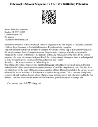 Hitchcock s Shower Sequence In The Film Battleship Potemkin
Name: Abdulla Almazrouei
Student ID: 991743083
Communication 240
Dr. Vincent
Take Home Midterm Exam
Name three examples of how Hitchcock s shower sequence in the film Psycho is similar to Eisenstein
s Odessa Steps Sequence in Battleship Potemkin . Explain and cite examples.
The first similarity is between the shower scene in Psycho and Odessa step in Battleship Potemkin is
the use of montage. In the Odessa step scenes, Sergei employs montage when he juxtaposes the
images of the soldiers with those of the peasants as they are walking down the stairs. In the shower
sequence, the usage of montage is depicted with the combination of subsequent shots in a short period
to make the scene appear longer, controlled, subjective, and violent.
Secondly, ... Show more content on Helpwriting.net ...
It is often portrayed as a region where people are focused on building weapons of mass destruction
and are hateful of the Americans owing to the presence of the USA troop in their land. The film, Iran
Job sheds light on the irony of the American perception of Iran. This is illustrated in the various scenes
whereby the notion perceived is that Iran is an American loving nation. This is captured through the
existence of rock n rollers, Iranian artists, liberal women pursuing power and education and lastly, free
thinkers. The film illustrates the people of Middle East as globally receptive to change and
... Get more on HelpWriting.net ...
 