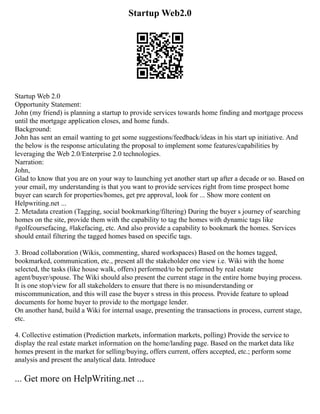 Startup Web2.0
Startup Web 2.0
Opportunity Statement:
John (my friend) is planning a startup to provide services towards home finding and mortgage process
until the mortgage application closes, and home funds.
Background:
John has sent an email wanting to get some suggestions/feedback/ideas in his start up initiative. And
the below is the response articulating the proposal to implement some features/capabilities by
leveraging the Web 2.0/Enterprise 2.0 technologies.
Narration:
John,
Glad to know that you are on your way to launching yet another start up after a decade or so. Based on
your email, my understanding is that you want to provide services right from time prospect home
buyer can search for properties/homes, get pre approval, look for ... Show more content on
Helpwriting.net ...
2. Metadata creation (Tagging, social bookmarking/filtering) During the buyer s journey of searching
homes on the site, provide them with the capability to tag the homes with dynamic tags like
#golfcoursefacing, #lakefacing, etc. And also provide a capability to bookmark the homes. Services
should entail filtering the tagged homes based on specific tags.
3. Broad collaboration (Wikis, commenting, shared workspaces) Based on the homes tagged,
bookmarked, communication, etc., present all the stakeholder one view i.e. Wiki with the home
selected, the tasks (like house walk, offers) performed/to be performed by real estate
agent/buyer/spouse. The Wiki should also present the current stage in the entire home buying process.
It is one stop/view for all stakeholders to ensure that there is no misunderstanding or
miscommunication, and this will ease the buyer s stress in this process. Provide feature to upload
documents for home buyer to provide to the mortgage lender.
On another hand, build a Wiki for internal usage, presenting the transactions in process, current stage,
etc.
4. Collective estimation (Prediction markets, information markets, polling) Provide the service to
display the real estate market information on the home/landing page. Based on the market data like
homes present in the market for selling/buying, offers current, offers accepted, etc.; perform some
analysis and present the analytical data. Introduce
... Get more on HelpWriting.net ...
 