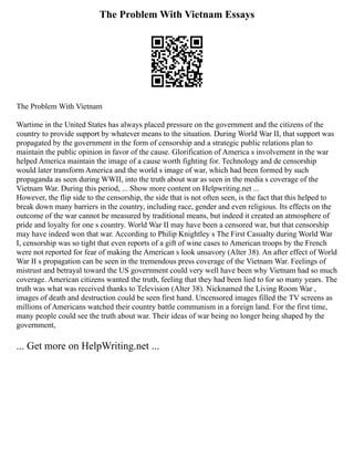 The Problem With Vietnam Essays
The Problem With Vietnam
Wartime in the United States has always placed pressure on the government and the citizens of the
country to provide support by whatever means to the situation. During World War II, that support was
propagated by the government in the form of censorship and a strategic public relations plan to
maintain the public opinion in favor of the cause. Glorification of America s involvement in the war
helped America maintain the image of a cause worth fighting for. Technology and de censorship
would later transform America and the world s image of war, which had been formed by such
propaganda as seen during WWII, into the truth about war as seen in the media s coverage of the
Vietnam War. During this period, ... Show more content on Helpwriting.net ...
However, the flip side to the censorship, the side that is not often seen, is the fact that this helped to
break down many barriers in the country, including race, gender and even religious. Its effects on the
outcome of the war cannot be measured by traditional means, but indeed it created an atmosphere of
pride and loyalty for one s country. World War II may have been a censored war, but that censorship
may have indeed won that war. According to Philip Knightley s The First Casualty during World War
I, censorship was so tight that even reports of a gift of wine cases to American troops by the French
were not reported for fear of making the American s look unsavory (Alter 38). An after effect of World
War II s propagation can be seen in the tremendous press coverage of the Vietnam War. Feelings of
mistrust and betrayal toward the US government could very well have been why Vietnam had so much
coverage. American citizens wanted the truth, feeling that they had been lied to for so many years. The
truth was what was received thanks to Television (Alter 38). Nicknamed the Living Room War ,
images of death and destruction could be seen first hand. Uncensored images filled the TV screens as
millions of Americans watched their country battle communism in a foreign land. For the first time,
many people could see the truth about war. Their ideas of war being no longer being shaped by the
government,
... Get more on HelpWriting.net ...
 