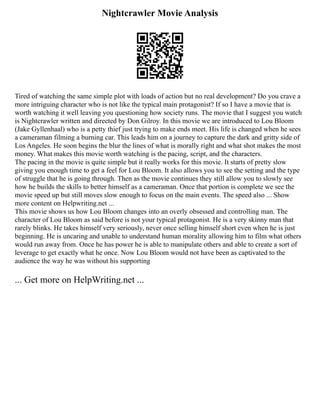 Nightcrawler Movie Analysis
Tired of watching the same simple plot with loads of action but no real development? Do you crave a
more intriguing character who is not like the typical main protagonist? If so I have a movie that is
worth watching it well leaving you questioning how society runs. The movie that I suggest you watch
is Nightcrawler written and directed by Don Gilroy. In this movie we are introduced to Lou Bloom
(Jake Gyllenhaal) who is a petty thief just trying to make ends meet. His life is changed when he sees
a cameraman filming a burning car. This leads him on a journey to capture the dark and gritty side of
Los Angeles. He soon begins the blur the lines of what is morally right and what shot makes the most
money. What makes this movie worth watching is the pacing, script, and the characters.
The pacing in the movie is quite simple but it really works for this movie. It starts of pretty slow
giving you enough time to get a feel for Lou Bloom. It also allows you to see the setting and the type
of struggle that he is going through. Then as the movie continues they still allow you to slowly see
how he builds the skills to better himself as a cameraman. Once that portion is complete we see the
movie speed up but still moves slow enough to focus on the main events. The speed also ... Show
more content on Helpwriting.net ...
This movie shows us how Lou Bloom changes into an overly obsessed and controlling man. The
character of Lou Bloom as said before is not your typical protagonist. He is a very skinny man that
rarely blinks. He takes himself very seriously, never once selling himself short even when he is just
beginning. He is uncaring and unable to understand human morality allowing him to film what others
would run away from. Once he has power he is able to manipulate others and able to create a sort of
leverage to get exactly what he once. Now Lou Bloom would not have been as captivated to the
audience the way he was without his supporting
... Get more on HelpWriting.net ...
 