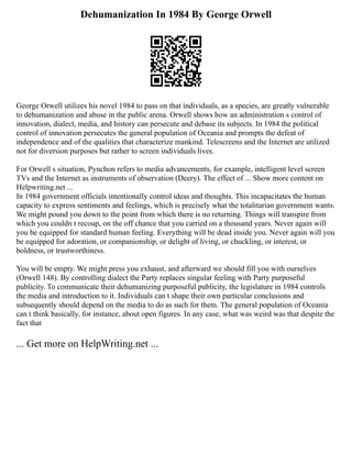 Dehumanization In 1984 By George Orwell
George Orwell utilizes his novel 1984 to pass on that individuals, as a species, are greatly vulnerable
to dehumanization and abuse in the public arena. Orwell shows how an administration s control of
innovation, dialect, media, and history can persecute and debase its subjects. In 1984 the political
control of innovation persecutes the general population of Oceania and prompts the defeat of
independence and of the qualities that characterize mankind. Telescreens and the Internet are utilized
not for diversion purposes but rather to screen individuals lives.
For Orwell s situation, Pynchon refers to media advancements, for example, intelligent level screen
TVs and the Internet as instruments of observation (Deery). The effect of ... Show more content on
Helpwriting.net ...
In 1984 government officials intentionally control ideas and thoughts. This incapacitates the human
capacity to express sentiments and feelings, which is precisely what the totalitarian government wants.
We might pound you down to the point from which there is no returning. Things will transpire from
which you couldn t recoup, on the off chance that you carried on a thousand years. Never again will
you be equipped for standard human feeling. Everything will be dead inside you. Never again will you
be equipped for adoration, or companionship, or delight of living, or chuckling, or interest, or
boldness, or trustworthiness.
You will be empty. We might press you exhaust, and afterward we should fill you with ourselves
(Orwell 148). By controlling dialect the Party replaces singular feeling with Party purposeful
publicity. To communicate their dehumanizing purposeful publicity, the legislature in 1984 controls
the media and introduction to it. Individuals can t shape their own particular conclusions and
subsequently should depend on the media to do as such for them. The general population of Oceania
can t think basically, for instance, about open figures. In any case, what was weird was that despite the
fact that
... Get more on HelpWriting.net ...
 