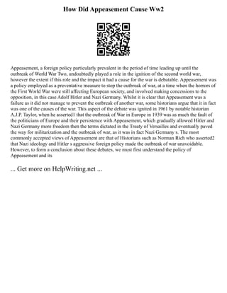 How Did Appeasement Cause Ww2
Appeasement, a foreign policy particularly prevalent in the period of time leading up until the
outbreak of World War Two, undoubtedly played a role in the ignition of the second world war,
however the extent if this role and the impact it had a cause for the war is debatable. Appeasement was
a policy employed as a preventative measure to stop the outbreak of war, at a time when the horrors of
the First World War were still affecting European society, and involved making concessions to the
opposition, in this case Adolf Hitler and Nazi Germany. Whilst it is clear that Appeasement was a
failure as it did not manage to prevent the outbreak of another war, some historians argue that it in fact
was one of the causes of the war. This aspect of the debate was ignited in 1961 by notable historian
A.J.P. Taylor, when he asserted1 that the outbreak of War in Europe in 1939 was as much the fault of
the politicians of Europe and their persistence with Appeasement, which gradually allowed Hitler and
Nazi Germany more freedom then the terms dictated in the Treaty of Versailles and eventually paved
the way for militarization and the outbreak of war, as it was in fact Nazi Germany s. The most
commonly accepted views of Appeasement are that of Historians such as Norman Rich who asserted2
that Nazi ideology and Hitler s aggressive foreign policy made the outbreak of war unavoidable.
However, to form a conclusion about these debates, we must first understand the policy of
Appeasement and its
... Get more on HelpWriting.net ...
 