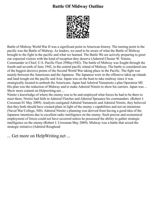 Battle Of Midway Outline
Battle of Midway World War II was a significant point in American history. The turning point in the
pacific was the Battle of Midway. As leaders, we need to be aware of what the Battle of Midway
brought to the fight in the pacific and what we learned. The Battle We are actively preparing to greet
our expected visitors with the kind of reception they deserve (Admiral Chester W. Nimitz,
Commander in Chief, U.S. Pacific Fleet 29May1942). The battle of Midway was fought through the
fourth and seventh of June 1942, in the central pacific island of Midway. The battle is considered one
of the biggest decisive points of the Second World War taking place in the Pacific. The fight was
mainly between the Americans and the Japanese. The Japanese were in the offensive takin up islands
and land trough out the pacific and Asia. Japan was on the hunt to take midway since it was
strategically located to ambush the Americans. Japan had Admiral Yamamoto s plan Operation MI.
His plan was the reduction of Midway and to make Admiral Nimitz to show his carriers. Japan was ...
Show more content on Helpwriting.net ...
Nimitz s knowledge of where the enemy was to be and employed what forces he had to be there to
meet them; Nimitz had faith in Admiral Fletcher and Admiral Spruance his commanders. (Robert J.
Cressman 01 May 2009). Analysts castigated Admiral Yamamoto and Admiral Nimitz, they believed
that they both should have created plans in light of the enemy s capabilities and not on intentions
(Naval War College, ND). Admiral Nimitz s planning was derived from having a good idea of the
Japanese intentions due to excellent radio intelligence on the enemy. Such precise and economical
employment of forces could not have occurred unless he possessed the ability to gather strategic
intelligence on the enemy (Robert J. Cressman May 2009). Midway was a battle that seized the
strategic initiative (Admiral Roughead
... Get more on HelpWriting.net ...
 