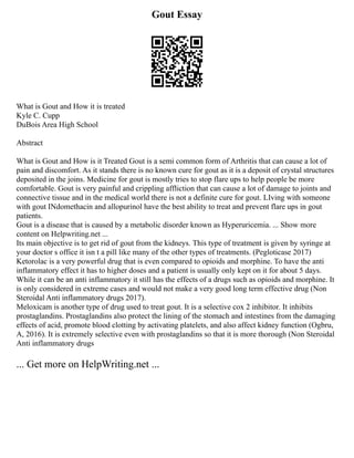 Gout Essay
What is Gout and How it is treated
Kyle C. Cupp
DuBois Area High School
Abstract
What is Gout and How is it Treated Gout is a semi common form of Arthritis that can cause a lot of
pain and discomfort. As it stands there is no known cure for gout as it is a deposit of crystal structures
deposited in the joins. Medicine for gout is mostly tries to stop flare ups to help people be more
comfortable. Gout is very painful and crippling affliction that can cause a lot of damage to joints and
connective tissue and in the medical world there is not a definite cure for gout. LIving with someone
with gout INdomethacin and allopurinol have the best ability to treat and prevent flare ups in gout
patients.
Gout is a disease that is caused by a metabolic disorder known as Hyperuricemia. ... Show more
content on Helpwriting.net ...
Its main objective is to get rid of gout from the kidneys. This type of treatment is given by syringe at
your doctor s office it isn t a pill like many of the other types of treatments. (Pegloticase 2017)
Ketorolac is a very powerful drug that is even compared to opioids and morphine. To have the anti
inflammatory effect it has to higher doses and a patient is usually only kept on it for about 5 days.
While it can be an anti inflammatory it still has the effects of a drugs such as opioids and morphine. It
is only considered in extreme cases and would not make a very good long term effective drug (Non
Steroidal Anti inflammatory drugs 2017).
Meloxicam is another type of drug used to treat gout. It is a selective cox 2 inhibitor. It inhibits
prostaglandins. Prostaglandins also protect the lining of the stomach and intestines from the damaging
effects of acid, promote blood clotting by activating platelets, and also affect kidney function (Ogbru,
A, 2016). It is extremely selective even with prostaglandins so that it is more thorough (Non Steroidal
Anti inflammatory drugs
... Get more on HelpWriting.net ...
 