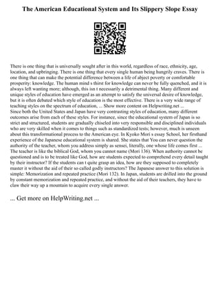 The American Educational System and Its Slippery Slope Essay
There is one thing that is universally sought after in this world, regardless of race, ethnicity, age,
location, and upbringing. There is one thing that every single human being hungrily craves. There is
one thing that can make the potential difference between a life of abject poverty or comfortable
prosperity: knowledge. The human mind s thirst for knowledge can never be fully quenched, and it is
always left wanting more; although, this isn t necessarily a detrimental thing. Many different and
unique styles of education have emerged as an attempt to satisfy the universal desire of knowledge,
but it is often debated which style of education is the most effective. There is a very wide range of
teaching styles on the spectrum of education, ... Show more content on Helpwriting.net ...
Since both the United States and Japan have very contrasting styles of education, many different
outcomes arise from each of these styles. For instance, since the educational system of Japan is so
strict and structured, students are gradually chiseled into very responsible and disciplined individuals
who are very skilled when it comes to things such as standardized tests; however, much is unseen
about this transformational process to the American eye. In Kyoko Mori s essay School, her firsthand
experience of the Japanese educational system is shared. She states that You can never question the
authority of the teacher, whom you address simply as sensei, literally, one whose life comes first ...
The teacher is like the biblical God, whom you cannot name (Mori 136). When authority cannot be
questioned and is to be treated like God, how are students expected to comprehend every detail taught
by their instructor? If the students can t quite grasp an idea, how are they supposed to completely
master it without the aid of their so called godly instructors? The Japanese answer to this solution is
simple: Memorization and repeated practice (Mori 132). In Japan, students are drilled into the ground
by constant memorization and repeated practice, and without the aid of their teachers, they have to
claw their way up a mountain to acquire every single answer.
... Get more on HelpWriting.net ...
 