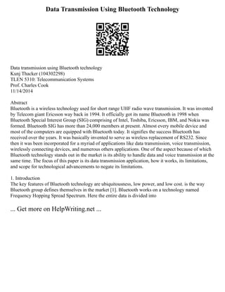 Data Transmission Using Bluetooth Technology
Data transmission using Bluetooth technology
Kunj Thacker (104302298)
TLEN 5310: Telecommunication Systems
Prof. Charles Cook
11/14/2014
Abstract
Bluetooth is a wireless technology used for short range UHF radio wave transmission. It was invented
by Telecom giant Ericsson way back in 1994. It officially got its name Bluetooth in 1998 when
Bluetooth Special Interest Group (SIG) comprising of Intel, Toshiba, Ericsson, IBM, and Nokia was
formed. Bluetooth SIG has more than 24,000 members at present. Almost every mobile device and
most of the computers are equipped with Bluetooth today. It signifies the success Bluetooth has
received over the years. It was basically invented to serve as wireless replacement of RS232. Since
then it was been incorporated for a myriad of applications like data transmission, voice transmission,
wirelessly connecting devices, and numerous others applications. One of the aspect because of which
Bluetooth technology stands out in the market is its ability to handle data and voice transmission at the
same time. The focus of this paper is its data transmission application, how it works, its limitations,
and scope for technological advancements to negate its limitations.
1. Introduction
The key features of Bluetooth technology are ubiquitousness, low power, and low cost. is the way
Bluetooth group defines themselves in the market [1]. Bluetooth works on a technology named
Frequency Hopping Spread Spectrum. Here the entire data is divided into
... Get more on HelpWriting.net ...
 