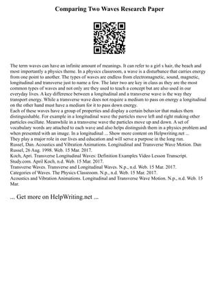 Comparing Two Waves Research Paper
The term waves can have an infinite amount of meanings. It can refer to a girl s hair, the beach and
most importantly a physics theme. In a physics classroom, a wave is a disturbance that carries energy
from one point to another. The types of waves are endless from electromagnetic, sound, magnetic,
longitudinal and transverse just to name a few. The later two are key in class as they are the most
common types of waves and not only are they used to teach a concept but are also used in our
everyday lives. A key difference between a longitudinal and a transverse wave is the way they
transport energy. While a transverse wave does not require a medium to pass on energy a longitudinal
on the other hand must have a medium for it to pass down energy.
Each of these waves have a group of properties and display a certain behavior that makes them
distinguishable. For example in a longitudinal wave the particles move left and right making other
particles oscillate. Meanwhile in a transverse wave the particles move up and down. A set of
vocabulary words are attached to each wave and also helps distinguish them in a physics problem and
when presented with an image. In a longitudinal ... Show more content on Helpwriting.net ...
They play a major role in our lives and education and will serve a purpose in the long run.
Russel, Dan. Acoustics and Vibration Animations. Longitudinal and Transverse Wave Motion. Dan
Russel, 26 Aug. 1998. Web. 15 Mar. 2017.
Koch, Apri. Transverse Longitudinal Waves: Definition Examples Video Lesson Transcript.
Study.com. April Koch, n.d. Web. 15 Mar. 2017.
Transverse Waves. Transverse and Longitudinal Waves. N.p., n.d. Web. 15 Mar. 2017.
Categories of Waves. The Physics Classroom. N.p., n.d. Web. 15 Mar. 2017.
Acoustics and Vibration Animations. Longitudinal and Transverse Wave Motion. N.p., n.d. Web. 15
Mar.
... Get more on HelpWriting.net ...
 