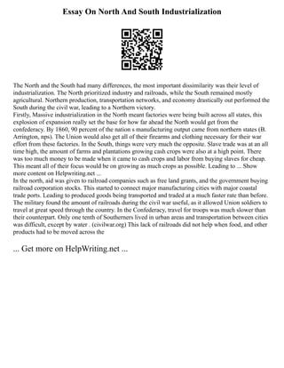 Essay On North And South Industrialization
The North and the South had many differences, the most important dissimilarity was their level of
industrialization. The North prioritized industry and railroads, while the South remained mostly
agricultural. Northern production, transportation networks, and economy drastically out performed the
South during the civil war, leading to a Northern victory.
Firstly, Massive industrialization in the North meant factories were being built across all states, this
explosion of expansion really set the base for how far ahead the North would get from the
confederacy. By 1860, 90 percent of the nation s manufacturing output came from northern states (B.
Arrington, nps). The Union would also get all of their firearms and clothing necessary for their war
effort from these factories. In the South, things were very much the opposite. Slave trade was at an all
time high, the amount of farms and plantations growing cash crops were also at a high point. There
was too much money to be made when it came to cash crops and labor from buying slaves for cheap.
This meant all of their focus would be on growing as much crops as possible. Leading to ... Show
more content on Helpwriting.net ...
In the north, aid was given to railroad companies such as free land grants, and the government buying
railroad corporation stocks. This started to connect major manufacturing cities with major coastal
trade ports. Leading to produced goods being transported and traded at a much faster rate than before.
The military found the amount of railroads during the civil war useful, as it allowed Union soldiers to
travel at great speed through the country. In the Confederacy, travel for troops was much slower than
their counterpart. Only one tenth of Southerners lived in urban areas and transportation between cities
was difficult, except by water . (civilwar.org) This lack of railroads did not help when food, and other
products had to be moved across the
... Get more on HelpWriting.net ...
 