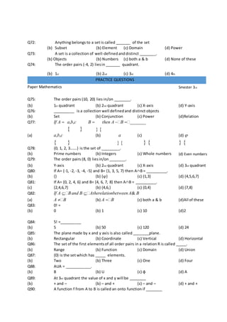 Q72: Anything belongs to a set is called _______ of the set
(b) Subset (b) Element (c) Domain (d) Power
Q73: A set is a collection of well-defined anddistinct ________.
(b) Objects (b) Numbers (c) both a & b (d) None of these
Q74: The order pairs (-4, 2) liesin _______ quadrant.
(b) 1st (b) 2nd (c) 3rd (d) 4th
PRACTICE QUESTIONS
Paper Mathematics Smester 3rd
Q75: The order pairs (10, 20) lies in/on ________.
(b) 1st quadrant (b) 2nd quadrant (c) X-axis (d) Y-axis
Q76: __________ is a collection well definedand distinct objects
(b) Set (b) Conjunction (c) Power (d)Relation
Q77: If A  a,b,c B 

then A B _______
 
(a) a,b,c (b) a (c)

(d) 
   
Q78: {0, 1, 2, 3…….} is the set of _________.
(b) Prime numbers (b) Integers (c) Whole numbers (d) Even numbers
Q79: The order pairs (8, 0) liesin/on ________.
(b) Y-axis (b) 2nd quadrant (c) X-axis (d) 3rd quadrant
Q80: If A= {-1, -2, -3, -4, -5} and B= {1, 3, 5, 7} then A∩B = __________.
(b) {} (b) {φ} (c) {1,3} (d) {4,5,6,7}
Q81: If A= {0, 2, 4, 6} and B= {4, 6, 7, 8} then A∩B = __________.
(c) {2,4,6,7} (b) {4,6,} (c) {0,4} (d) {7,8}
Q82: If A Band B Atherelationbetween A& B
(a) A B (b) A B (c) both a & b (d)All of these
Q83: 0! =
(b) 0 (b) 1 (c) 10 (d)2
Q84: 5! =__________
(b) 5 (b) 50 (c) 120 (d) 24
Q85: The plane made by x and y axis is also called ________plane.
(b) Rectangular (b) Coordinate (c) Vertical (d) Horizontal
Q86: The set of the first elementsof all order pairs in a relation R is called _____.
(b) Range (b) Function (c) Domain (d) Union
Q87: {0} is the set which has _____ elements.
(b) Two (b) Three (c) One (d) Four
Q88: AUA = ____________.
(b) B (b) U (c) ɸ (d) A
Q89: At 3rd quadrant the value of x and y will be ________
(b) + and – (b) – and + (c) – and – (d) + and +
Q90: A function f from A to B is called an onto function if ________
 