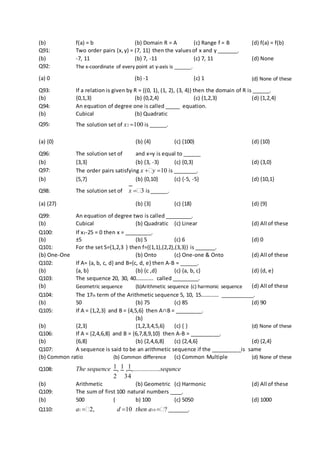 (b) f(a) = b (b) Domain R = A (c) Range f = B (d) f(a) = f(b)
Q91: Two order pairs (x,y) = (7, 11) then the valuesof x and y _______.
(b) -7, 11 (b) 7, -11 (c) 7, 11 (d) None
Q92: The x-coordinate of every point at y-axis is ______.
(a) 0 (b) -1 (c) 1 (d) None of these
Q93: If a relation is given by R = {(0, 1), (1, 2), (3, 4)} then the domain of R is ______.
(b) {0,1,3} (b) {0,2,4} (c) {1,2,3} (d) {1,2,4}
Q94: An equation of degree one is called _____ equation.
(b) Cubical (b) Quadratic
Q95: The solution set of x2 100 is ______.
(a) {0} (b) {4} (c) {100} (d) {10}
Q96: The solution set of and x=y is equal to ______
(b) {3,3} (b) {3, -3} (c) {0,3} (d) {3,0}
Q97: The order pairs satisfying x y 10 is ________.
(b) {5,7} (b) {0,10} (c) {-5, -5} (d) {10,1}
Q98: The solution set of x 3 is______.
(a) {27} (b) {3} (c) {18} (d) {9}
Q99: An equation of degree two is called _________.
(b) Cubical (b) Quadratic (c) Linear (d) All of these
Q100: If x2-25 = 0 then x = _________.
(b) ±5 (b) 5 (c) 6 (d) 0
Q101: For the set S={1,2,3 } then f={(1,1),(2,2),(3,3)} is _______.
(b) One-One (b) Onto (c) One-one & Onto (d) All of these
Q102: If A= {a, b, c, d} and B={c, d, e} then A-B = ______.
(b) {a, b} (b) {c ,d} (c) {a, b, c} (d) {d, e}
Q103: The sequence 20, 30, 40…………. called _________.
(b) Geometric sequence (b)Arithmetic sequence (c) harmonic sequence (d) All of these
Q104: The 17th term of the Arithmetic sequence 5, 10, 15…………. ___________.
(b) 50 (b) 75 (c) 85 (d) 90
Q105: If A = {1,2,3} and B = {4,5,6} then A∩B = _________.
(b) {2,3}
(b)
{1,2,3,4,5,6} (c) { } (d) None of these
Q106: If A = {2,4,6,8} and B = {6,7,8,9,10} then A-B = __________.
(b) {6,8} (b) {2,4,6,8} (c) {2,4,6} (d) {2,4}
Q107: A sequence is said to be an arithmetic sequence if the __________is same
(b) Common ratio (b) Common difference (c) Common Multiple (d) None of these
Q108: The sequence 1, 1 ,1,.................sequnce
2 34
(b) Arithmetic (b) Geometric (c) Harmonic (d) All of these
Q109: The sum of first 100 natural numbers ____.
(b) 500 ( b) 100 (c) 5050 (d) 1000
Q110: a1 2, d 10 then a10 ? _______.
 