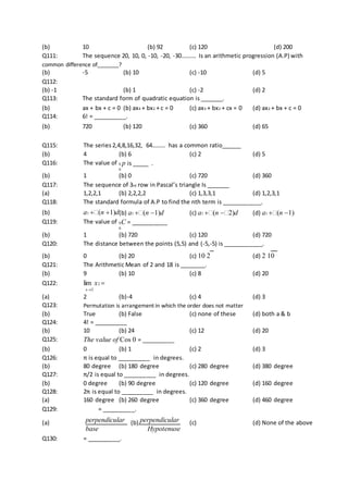 (b) 10 (b) 92 (c) 120 (d) 200
Q111: The sequence 20, 10, 0, -10, -20, -30………. Is an arithmetic progression (A.P) with
common difference of_______?
(b) -5 (b) 10 (c) -10 (d) 5
Q112:
(b) -1 (b) 1 (c) -2 (d) 2
Q113: The standard form of quadratic equation is _______.
(b) ax + bx + c = 0 (b) ax4 + bx2 + c = 0 (c) ax3 + bx2 + cx = 0 (d) ax2 + bx + c = 0
Q114: 6! = __________.
(b) 720 (b) 120 (c) 360 (d) 65
Q115: The series 2,4,8,16,32, 64……… has a common ratio______
(b) 4 (b) 6 (c) 2 (d) 5
Q116: The value of 6 p is _____ .
6
(b) 1 (b) 0 (c) 720 (d) 360
Q117: The sequence of 3rd row in Pascal’s triangle Is _______
(a) 1,2,2,1 (b) 2,2,2,2 (c) 1,3,3,1 (d) 1,2,3,1
Q118: The standard formula of A.P to find the nth term is ____________.
(b) a1 (n 1)d(b) a1 (n 1)d (c) a1 (n 2)d (d) a1 (n 1)
Q119: The value of 6C = ___________
6
(b) 1 (b) 720 (c) 120 (d) 720
Q120: The distance between the points (5,5) and (-5,-5) is ____________.
(b) 0 (b) 20 (c) 10 2 (d) 2 10
Q121: The Arithmetic Mean of 2 and 18 is ________.
(b) 9 (b) 10 (c) 8 (d) 20
Q122: lim x2 
x2
(a) 2 (b)-4 (c) 4 (d) 3
Q123: Permutation is arrangement in which the order does not matter
(b) True (b) False (c) none of these (d) both a & b
Q124: 4! = __________
(b) 10 (b) 24 (c) 12 (d) 20
Q125: The value of Cos 0 = __________
(b) 0 (b) 1 (c) 2 (d) 3
Q126: π is equal to __________ in degrees.
(b) 80 degree (b) 180 degree (c) 280 degree (d) 380 degree
Q127: π/2 is equal to __________ in degrees.
(b) 0 degree (b) 90 degree (c) 120 degree (d) 160 degree
Q128: 2π is equal to __________ in degrees.
(a) 160 degree (b) 260 degree (c) 360 degree (d) 460 degree
Q129: = __________.
(a) perpendicular (b) perpendicular (c) (d) None of the above
base Hypotenuse
Q130: = __________.
 