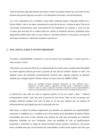 Além de fazermos algo pelo planeta, precisamos ensinar às gerações futuras que elas terão de lutar
bastante para possuir algo que seus pais e avós destruíram consciente e inconscientemente.
Aí se dá a importância de se trabalhar o tema Meio Ambiente desde a Educação Infantil até o
Ensino Médio e não só em datas comemorativas como dia da árvore e semana da água. Precisa ser
conversado constantemente para conscientizá-los da importância de respeitar o meio em que
vivemos, pois uma hora ele se voltará contra nós. Afinal, as catástrofes naturais e problemas como
aquecimento global estão cada vez mais intensos e presentes batendo à nossa porta e servindo de
alerta para acordarmos e aderirmos às práticas sustentáveis.
2. MAS, AFINAL, O QUE É SUSTENTABILIDADE?
Na prática, sustentabilidade é promover o uso de recursos que prejudiquem o menos possível o
meio em que vivemos.
Pode parecer um conceito difícil de ser implementado talvez pelo custo e também pela dificuldade
de mudar algumas práticas que tirem as pessoas de sua zona de conforto. Quanto ao custo, sim
algumas coisas são realmente economicamente inviáveis mas, algumas empresas já adotaram
medidas que consigam ajudar o Planeta e baixar os custos como cita ABREU (2008):
Mesmo nas atividades humanas altamente impactantes no meio ambiente como a
mineração, a extração vegetal, a agricultura em larga escala, a fabricação de papel e
celulose e todas as outras; a aplicação de práticas sustentáveis nesses empreendimentos;
revelou-se economicamente viável e em muitos deles trouxe um fôlego financeiro extra.
A notícia boa é que cada vez mais as empresas querem ter em seu slogan a frase: “ Empresa
ecologicamente correta”, pois isso atrai as pessoas de certa forma. Hoje em dia, as pessoas, por
exemplo, preferem comprar uma caixa de lápis de cor de uma empresa que use madeira de
reflorestamento do que daquela que não se preocupa com isso.
Além disso, as idéias de projetos empresariais que atendam aos parâmetros de sustentabilidade,
começaram a multiplicar-se e a espalhar-se por vários lugares antes degradados do planeta. Muitas
comunidades que antes viviam sofrendo com doenças de todo tipo; provocadas por indústrias
poluidoras instaladas em suas vizinhanças viram sua qualidade de vida ser gradativamente
recuperada e melhorada ao longo do desenvolvimento desses projetos sustentáveis. Da mesma
forma, cuidando para que o envolvimento das comunidades viventes nessas regiões seja total e que
 