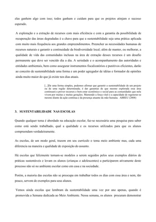 elas ganhem algo com isso; todos ganham e cuidam para que os projetos atinjam o sucesso
esperado.
A exploração e a extração de recursos com mais eficiência e com a garantia da possibilidade de
recuperação das áreas degradadas é a chave para que a sustentabilidade seja uma prática aplicada
com muito mais frequência aos grandes empreendimentos. Preencher as necessidades humanas de
recursos naturais e garantir a continuidade da biodiversidade local; além de manter, ou melhorar, a
qualidade de vida das comunidades inclusas na área de extração desses recursos é um desafio
permanente que deve ser vencido dia a dia. A seriedade e o acompanhamento das autoridades e
entidades ambientais, bem como assegurar instrumentos fiscalizatórios e punitivos eficientes, darão
ao conceito de sustentabilidade uma forma e um poder agregador de idéias e formador de opiniões
ainda muito maior do que já existe nos dias atuais.
[...]De uma forma simples, podemos afirmar que garantir a sustentabilidade de um projeto
ou de uma região determinada; é dar garantias de que mesmo explorada essa área
continuará a prover recursos e bem estar econômico e social para as comunidades que nela
vivem por muitas e muitas gerações. Mantendo a força vital e a capacidade de regenerar-se
mesmo diante da ação contínua e da presença atuante da mão humana. ABREU (2008)
3. SUSTENTABILIDADE NAS ESCOLAS
Quando qualquer tema é abordado na educação escolar, faz-se necessária uma pesquisa para saber
como está sendo trabalhado, qual a qualidade e os recursos utilizados para que os alunos
compreendam verdadeiramente.
As escolas, de um modo geral, trazem em seu currículo o tema meio ambiente mas, cada uma
diferencia na maneira e qualidade de exposição do assunto.
Há escolas que felizmente tornam-se modelos a serem seguidos pelos seus exemplos diários de
práticas sustentáveis e levam os alunos (crianças e adolescentes) a participarem ativamente deste
processo não só no ambiente escolar como em casa e na sociedade.
Porém, a maioria das escolas não se preocupa em trabalhar todos os dias com essa área e nem, tão
pouco, servem de exemplos para seus alunos.
Vemos ainda escolas que lembram da sustentabilidade uma vez por ano apenas, quando é
promovida a Semana dedicada ao Meio Ambiente. Nessa semana, os alunos procuram demonstrar
 