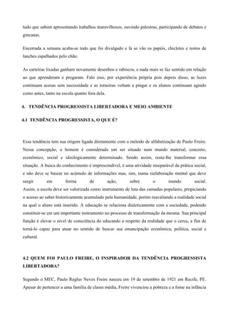 tudo que sabem apresentando trabalhos maravilhosos, ouvindo palestras, participando de debates e
gincanas.
Encerrada a semana acaba-se tudo que foi divulgado e lá se vão os papéis, chicletes e restos de
lanches espalhados pelo chão.
As carteiras lixadas ganham novamente desenhos e rabiscos, e nada mais se faz sentido em relação
ao que aprenderam e pregaram. Falo isso, por experiência própria pois depois disso, as luzes
continuam acesas sem necessidade e as torneiras voltam a pingar e os alunos continuam agindo
como antes, tanto na escola quanto fora dela.
4. TENDÊNCIA PROGRESSISTA LIBERTADORA E MEIO AMBIENTE
4.1 TENDÊNCIA PROGRESSISTA, O QUE É?
Essa tendência tem sua origem ligada diretamente com o método de alfabetização de Paulo Freire.
Nessa concepção, o homem é considerado um ser situado num mundo material, concreto,
econômico, social e ideologicamente determinado. Sendo assim, resta-lhe transformar essa
situação. A busca do conhecimento é imprescindível, é uma atividade inseparável da prática social,
e não deve se basear no acúmulo de informações mas, sim, numa reelaboração mental que deve
surgir em forma de ação, sobre o mundo social.
Assim, a escola deve ser valorizada como instrumento de luta das camadas populares, propiciando
o acesso ao saber historicamente acumulado pela humanidade, porém reavaliando a realidade social
na qual o aluno está inserido. A educação se relaciona dialeticamente com a sociedade, podendo
constituir-se em um importante instrumento no processo de transformação da mesma. Sua principal
função é elevar o nível de consciência do educando a respeito da realidade que o cerca, a fim de
torná-lo capaz para atuar no sentido de buscar sua emancipação econômica, política, social e
cultural.
4.2 QUEM FOI PAULO FREIRE, O INSPIRADOR DA TENDÊNCIA PROGRESSISTA
LIBERTADORA?
Segundo o MEC, Paulo Reglus Neves Freire nasceu em 19 de setembro de 1921 em Recife, PE.
Apesar de pertencer a uma família de classe média, Freire vivenciou a pobreza e a fome na infância
 