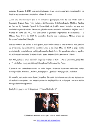 durante a depressão de 1929. Uma experiência que o levou a se preocupar com os mais pobres e o
inspirou a construir seu revolucionário método de ensino.
Assim uma das motivações para a sua elaboração pedagógica partiu de seus estudos sobre a
linguagem do povo. Paulo Freire participou do Movimento de Cultura Popular (MCP) do Recife e
do Serviço de Extensão Cultural da Universidade do Recife, sendo, inclusive, um dos seus
fundadores e primeiro diretor. Destaca-se, principalmente, o trabalho realizado em Angicos, no Rio
Grande do Norte, em 1962, onde começaram as primeiras experiências de alfabetização – o
Método Paulo Freire. Em 1963, foi chamado à Brasília para coordenar, no MEC, a criação do
Programa Nacional de Educação.
Por seu empenho em ensinar os mais pobres, Paulo Freire tornou-se uma inspiração para gerações
de professores, especialmente na América Latina e na áfrica. Mas, em 1964, o golpe militar
reprimiu todos os trabalhos de mobilização popular. Paulo Freire foi acusado de subverter a ordem
ao utilizar suas campanhas de alfabetização, sendo preso e exilado por mais de 15 anos.
Em 1980, voltou ao Brasil e assumiu cargos de docência na PUC – SP e na Unicamp e, entre 1989
e 1991, trabalhou como secretário da Educação da Prefeitura de São Paulo.
É autor de uma vasta obra traduzida em várias línguas. Dentre os livros mais conhecidos estão a
Educação como Prática da Liberdade, Pedagogia do Oprimido e Pedagogia da Autonomia.
O educador apresentou uma síntese inovadora das mais importantes correntes do pensamento
filosófico de sua época e com isso conquistou um amplo público de pedagogos, cientistas sociais,
teólogos e militantes políticos.
Paulo Freire morreu em 02 de maio de 1997, em São Paulo, SP.
© 2009 Brasil - Ministério da Educação - Todos os direitos reservados.
Fonte: http://freire.mec.gov.br/index/sobre
 