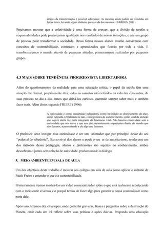 através da transformação é possível sobreviver. As mesmas ainda podem ser vendidas em
feiras livres, levando algum dinheiro para a vida dos mesmos. (BARROS, 2011)
Precisamos mostrar que a coletividade é uma forma de crescer, que a divisão de tarefas e
responsabilidades pode proporcionar qualidade nos resultados de nossas intenções, e que um grupo
de pessoas pode transformar a sociedade. Dessa forma nossos alunos estarão convivendo com
conceitos de sustentabilidade, conteúdos e aprendizados que ficarão por toda a vida. E
transformaremos o mundo através de pequenas atitudes, primeiramente realizadas por pequenos
grupos.
4.3 MAIS SOBRE TENDÊNCIA PROGRESSISTA LIBERTADORA
Além do questionamento da realidade para uma educação crítica, o papel da escola têm uma
atuação não formal, propriamente dita, todos os assuntos são extraídos da vida dos educandos, de
suas práticas no dia a dia, temos que deixá-los curiosos querendo sempre saber mais e também
fazer mais. Além disso, segundo FREIRE (1996):
A curiosidade é como inquietação indagadora, como inclinação ao desvelamento de algo,
como pergunta verbalizada ou não, como procura de esclarecimento, como sinal de atenção
que sugere alerta faz parte integrante do fenômeno vital. Não haveria criatividade sem a
curiosidade que nos move e que nos põe pacientemente impacientes diante do mundo que
não fizemos, acrescentando a ele algo que fazemos.
O professor deve instigar essa curiosidade e ser um animador que por princípio desce do seu
“pedestal de sabedoria”, fica ao nível dos alunos e perde o seu ar de autoritarismo, sendo esse um
dos métodos dessa pedagogia, alunos e professores são sujeitos do conhecimento, ambos
descobrem-o juntos sem relação de autoridade, predominando o diálogo.
5. MEIO AMBIENTE EM SALA DE AULA
Um dos objetivos deste trabalho é mostrar aos colegas em sala de aula como aplicar o método de
Paulo Freire e entender o que é a sustentabilidade.
Primeiramente iremos mostrá-los um vídeo conscientizador sobre o que está realmente acontecendo
com o meio onde vivemos e o porquê temos de fazer algo para garantir a nossa continuidade como
parte dele.
Após isso, teremos dez envelopes, onde conterão gravuras, frases e perguntas sobre a destruição do
Planeta, onde cada um irá refletir sobre suas práticas e ações diárias. Propondo uma educação
 