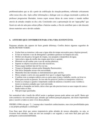 problematizadora que se dá a partir da codificação da situação-problema, refletindo criticamente
sobre nosso dia a dia. Após colher informações e dialogar com os colegas mostrando a prática do
professor progressista libertador, iremos expor nossas ideias de como tornar o mundo melhor
através de atitudes simples no dia a dia. Concluindo com a apresentação de um “papa-pilha” que
ficará em sala de aula para coletar pilhas e baterias usadas, a fim de contribuir para o não descarte
desses materiais sem o devido cuidado.
6. ATITUDES QUE CONTRIBUEM PARA UMA VIDA SUSTENTÁVEL
Pequenas atitudes são capazes de fazer grande diferença. Confira abaixo algumas sugestões do
BLOG MUNDO VERDE:
Fechar bem as torneiras e não usar a água além do tempo necessário para a higiene pessoal;
Evitar ao máximo o uso de detergentes e produtos químicos na limpeza de casa;
Definir um dia para a lavagem de roupas, isso poupará o desperdício de água;
Aproveitar a água do molho das roupas para lavar o quintal;
Diminuir ou até acabar com o uso de sacolas plásticas;
Separar os objetos recicláveis dos não recicláveis;
Nunca jogue nenhum tipo de lixo na rua;
Troque as lâmpadas comuns pelas lâmpadas fluorescentes;
Não deixe lâmpadas acesas sem necessidade;
Mantenha fora das tomadas os eletrodomésticos após usá-los;
Deixe sempre o carro em casa quando tiver que ir a algum lugar perto;
Combine com os amigos rodízio com os carros para ir para o trabalho, escola, ou levar os
filhos para escola ou passeio. Se isso não for possível, prefira os transportes coletivos;
Ensine as crianças o quanto é importante cuidar da natureza e incentive seus vizinhos a
terem os mesmos cuidados que você está tendo.
Quando se hospedar em hotéis, deixe claro que não precisa trocar as suas roupas de cama e
banho todos os dias;
Não provoque queimadas.
Ser sustentável não é tarefa tão difícil assim e qualquer pessoa pode adotar este perfil. Basta agir
com coerência e ter consciência que, atitudes que embora pareçam pequenas, são muito importantes
para o socorro a todos os seres vivos desse planeta.
FREIRE (1996) cita que: “[...] ensinar não é transferir conhecimentos, mas criar possibilidades para
a sua própria produção e construção.”
Essa frase quer dizer que somos responsáveis pelas atitudes de nossos educandos, ou seja, se
tivermos boas atitudes, verão em nós um exemplo a ser seguido, e será mais fácil para que eles
pratiquem a autossustentabilidade.
 