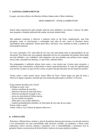 7. LEITURA COMPLEMENTAR
A seguir, um texto reflexivo de Berenice Gehlen Adams sobre o Meio Ambiente:
MEIO AMBIENTE - VIVER ou SOBREVIVER
Somos todos responsáveis pela situação atual do meio ambiente e já estamos "carecas" de saber,
mas enquanto a situação ambiental não mudar, devemos lembrar disto.
Não podemos continuar a observar a natureza como se ela fosse, simplesmente, uma bela
paisagem; como se estivéssemos a contemplar uma obra de arte; como se fôssemos meros
espectadores deste espetáculo. Somos parte dela e devemos viver sentindo na alma a essência da
nossa própria natureza.
Ás vezes, assistindo a TV, sinto falta de um vaso com uma planta entre os apresentadores de um
tele-jornal. Nos filmes não vejo ninguém separando seu lixo ou comprando um produto observando
sua real utilidade e seu verdadeiro valor (pagamos caro por produtos que poluem nosso sangue,
nosso corpo, causando-nos doenças, e o que é pior, sabemos disto).
Nas propagandas o ambiente urbano toma conta, e nos mostra que vivemos para consumir, e
conforme o que consumimos, evidenciamos a classe a qual pertencemos. E o que isto significa para
a luz do Sol, ou para o ar que envolve a terra, ou para a lua que descansa em seu lençol de estrelas?
Vamos voltar a sentir nossas raízes, somos filhos da Terra. Vamos pegar um grão de areia e
observá-lo alguns segundos, sentindo que este minúsculo grão ajuda a construir o Universo.
O que estamos fazendo com a Terra?
Verifique se, hoje, você:
... cheirou o perfume de uma flor...
... saboreou a doçura de uma fruta tenra...
... observou um pássaro riscando o céu...
... tocou em uma planta de folhas macias...
... fez um carinho em alguém...
... olhou para o céu só para admirá-lo...
... respirou profundamente sentindo o ar fazer parte de sua vida, de seu corpo...
Vamos voltar a sentir!
Vamos voltar a viver e deixar de apenas sobreviver...
8. CONCLUSÃO
Deixamos o Planeta fraco e doente e, através de práticas danosas provocamos a ira da mãe natureza
e nos encontramos em uma encruzilhada onde devemos escolher, ou mudamos a forma como
exploramos nossos recursos naturais e passamos viver a sustentabilidade e ensinemos isso às
gerações futuras, ou perecemos de forma brutal e imersos em nossos próprios resíduos.
 