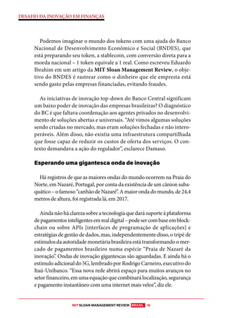 MIT SLOAN MANAGEMENT REVIEW BRASIL 10
DESAFIO DA INOVAÇÃO EM FINANÇAS
Podemos imaginar o mundo dos tokens com uma ajuda do Banco
Nacional de Desenvolvimento Econômico e Social (BNDES), que
está preparando seu token, a stablecoin, com conversão direta para a
moeda nacional – 1 token equivale a 1 real. Como escreveu Eduardo
Ibrahim em um artigo da MIT Sloan Management Review, o obje-
tivo do BNDES é rastrear como o dinheiro que ele empresta está
sendo gasto pelas empresas financiadas, evitando fraudes.
As iniciativas de inovação top-down do Banco Central significam
um baixo poder de inovação das empresas brasileiras? O diagnóstico
do BC é que faltava coordenação aos agentes privados no desenvolvi-
mento de soluções abertas e universais. “Até vimos algumas soluções
sendo criadas no mercado, mas eram soluções fechadas e não intero-
peráveis. Além disso, não existia uma infraestrutura compartilhada
que fosse capaz de reduzir os custos de oferta dos serviços. O con-
texto demandava a ação do regulador”, esclarece Damaso.
Esperando uma gigantesca onda de inovação
Há registros de que as maiores ondas do mundo ocorrem na Praia do
Norte, em Nazaré, Portugal, por conta da existência de um cânion suba-
quático – o famoso “canhão de Nazaré”. A maior onda do mundo, de 24,4
metros de altura, foi registrada lá, em 2017.
Ainda não há clareza sobre a tecnologia que dará suporte à plataforma
depagamentosinteligentesemrealdigital–podesercombaseemblock-
chain ou sobre APIs [interfaces de programação de aplicações] e
estratégias de gestão de dados, mas, independentemente disso, o tripé de
estímulos da autoridade monetária brasileira está transformando o mer-
cado de pagamentos brasileiro numa espécie “Praia de Nazaré da
inovação”. Ondas de inovação gigantescas são aguardadas. E ainda há o
estímulo adicional do 5G, lembrado por Rodrigo Carneiro, executivo do
Itaú-Unibanco. “Essa nova rede abrirá espaço para muitos avanços no
setor financeiro, em uma equação que combinará localização, segurança
e pagamento instantâneo com uma internet mais veloz”, diz ele.
 