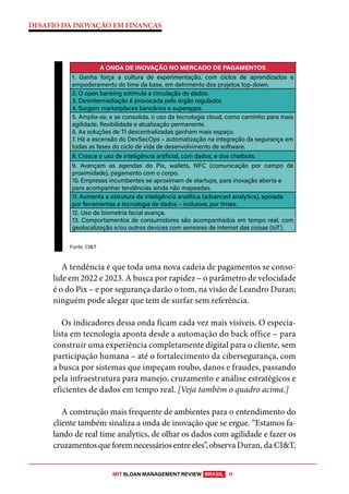 MIT SLOAN MANAGEMENT REVIEW BRASIL 11
DESAFIO DA INOVAÇÃO EM FINANÇAS
A tendência é que toda uma nova cadeia de pagamentos se conso-
lide em 2022 e 2023. A busca por rapidez – o parâmetro de velocidade
é o do Pix – e por segurança darão o tom, na visão de Leandro Duran;
ninguém pode alegar que tem de surfar sem referência.
Os indicadores dessa onda ficam cada vez mais visíveis. O especia-
lista em tecnologia aponta desde a automação do back office – para
construir uma experiência completamente digital para o cliente, sem
participação humana – até o fortalecimento da cibersegurança, com
a busca por sistemas que impeçam roubo, danos e fraudes, passando
pela infraestrutura para manejo, cruzamento e análise estratégicos e
eficientes de dados em tempo real. [Veja também o quadro acima.]
A construção mais frequente de ambientes para o entendimento do
cliente também sinaliza a onda de inovação que se ergue. “Estamos fa-
lando de real time analytics, de olhar os dados com agilidade e fazer os
cruzamentosqueforemnecessáriosentreeles”,observaDuran, da CI&T.
A ONDA DE INOVAÇÃO NO MERCADO DE PAGAMENTOS
1. Ganha força a cultura de experimentação, com ciclos de aprendizados e
empoderamento do time da base, em detrimento dos projetos top-down.
2. O open banking estimula a circulação de dados.
3. Desintermediação é provocada pelo órgão regulador.
4. Surgem marketplaces bancários e superapps.
5. Amplia-se, e se consolida, o uso da tecnologia cloud, como caminho para mais
agilidade, flexibilidade e atualização permanente.
6. As soluções de TI descentralizadas ganham mais espaço.
7. Há a ascensão do DevSecOps – automatização na integração da segurança em
todas as fases do ciclo de vida de desenvolvimento de software.
8. Cresce o uso de inteligência artificial, com dados, e dos chatbots.
9. Avançam as agendas do Pix, wallets, NFC (comunicação por campo de
proximidade), pagamento com o corpo.
10. Empresas incumbentes se aproximam de startups, para inovação aberta e
para acompanhar tendências ainda não mapeadas.
11. Aumenta a estrutura de inteligência analítica (advanced analytics), apoiada
por ferramentas e tecnologia de dados – inclusive, por times.
12. Uso de biometria facial avança.
13. Comportamentos de consumidores são acompanhados em tempo real, com
geolocalização e/ou outros devices com sensores de internet das coisas (IoT).
Fonte: CI&T
 