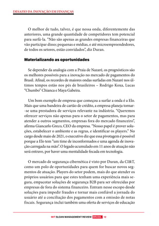MIT SLOAN MANAGEMENT REVIEW BRASIL 12
DESAFIO DA INOVAÇÃO EM FINANÇAS
O melhor de tudo, talvez, é que nessa onda, diferentemente das
anteriores, uma grande quantidade de competidores tem potencial
para surfá-la. “Não são apenas as grandes empresas financeiras que
vão participar disso; pequenas e médias, e até microempreendedores,
de todos os setores, estão convidados”, diz Duran.
Materializando as oportunidades
Se depender da analogia com a Praia de Nazaré, os prognósticos são
os melhores possíveis para a inovação no mercado de pagamentos do
Brasil. Afinal, os recordes de maiores ondas surfadas em Nazaré nos úl-
timos tempos estão nos pés de brasileiros – Rodrigo Koxa, Lucas
“Chumbo” Chianca e Maya Gabeira.
Um bom exemplo de empresa que começou a surfar a onda é a Elo.
Mais que uma bandeira de cartão de crédito, a empresa planeja tornar-
-se uma prestadora de serviços relevante na indústria. “Queremos
oferecer serviços não apenas para o setor de pagamentos, mas para
atender a outros segmentos, empresas fora do mercado financeiro”,
afirma Giancarlo Greco, CEO da empresa. “Nosso papel é prover solu-
ções, estabelecer o ambiente e as regras, e identificar os players.” No
cargo desde maio de 2021, o executivo diz que essa pivotagem é possível
porque a Elo tem “um time de inconformados e uma agenda de inova-
ção carregada na mão”. O legado acumulado em 11 anos de atuação não
será entrave, por haver uma mentalidade focada em tecnologia.
O mercado de segurança cibernética é visto por Duran, da CI&T,
como um polo de oportunidades para quem for buscar novos seg-
mentos de atuação. Players do setor podem, mais do que atender os
próprios usuários para que estes tenham uma experiência mais se-
gura, empacotar soluções de segurança B2B para ser oferecidas por
empresas de fora do sistema financeiro. Entram nesse escopo desde
soluções para impedir fraudes e tornar mais confiável a jornada do
usuário até a conciliação dos pagamentos com a emissão de notas
fiscais. Segurança inclui também uma oferta de serviços de educação
 