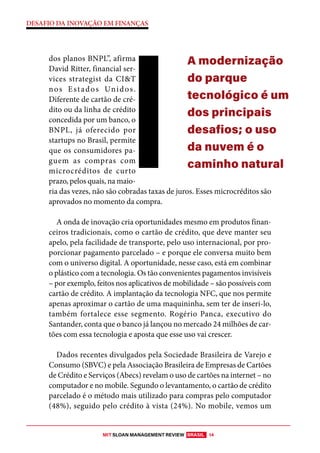 MIT SLOAN MANAGEMENT REVIEW BRASIL 14
DESAFIO DA INOVAÇÃO EM FINANÇAS
dos planos BNPL”, afirma
David Ritter, financial ser-
vices strategist da CI&T
nos Estados Unidos.
Diferente de cartão de cré-
dito ou da linha de crédito
concedida por um banco, o
BNPL, já oferecido por
startups no Brasil, permite
que os consumidores pa-
guem as compras com
microcréditos de curto
prazo, pelos quais, na maio-
ria das vezes, não são cobradas taxas de juros. Esses microcréditos são
aprovados no momento da compra.
A onda de inovação cria oportunidades mesmo em produtos finan-
ceiros tradicionais, como o cartão de crédito, que deve manter seu
apelo, pela facilidade de transporte, pelo uso internacional, por pro-
porcionar pagamento parcelado – e porque ele conversa muito bem
com o universo digital. A oportunidade, nesse caso, está em combinar
o plástico com a tecnologia. Os tão convenientes pagamentos invisíveis
– por exemplo, feitos nos aplicativos de mobilidade – são possíveis com
cartão de crédito. A implantação da tecnologia NFC, que nos permite
apenas aproximar o cartão de uma maquininha, sem ter de inseri-lo,
também fortalece esse segmento. Rogério Panca, executivo do
Santander, conta que o banco já lançou no mercado 24 milhões de car-
tões com essa tecnologia e aposta que esse uso vai crescer.
Dados recentes divulgados pela Sociedade Brasileira de Varejo e
Consumo (SBVC) e pela Associação Brasileira de Empresas de Cartões
de Crédito e Serviços (Abecs) revelam o uso de cartões na internet – no
computador e no mobile. Segundo o levantamento, o cartão de crédito
parcelado é o método mais utilizado para compras pelo computador
(48%), seguido pelo crédito à vista (24%). No mobile, vemos um
A modernização
do parque
tecnológico é um
dos principais
desafios; o uso
da nuvem é o
caminho natural
 