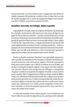 MIT SLOAN MANAGEMENT REVIEW BRASIL 15
DESAFIO DA INOVAÇÃO EM FINANÇAS
cenário parecido: 41% dos clientes usam o pagamento parcelado no
crédito, enquanto 28% preferem o crédito à vista. A Abecs faz o recorte
do auxílio emergencial: os meios de pagamento digitais movimenta-
ram R$ 4,5 bilhões no primeiro semestre de 2021.
Desafios: mercado, tecnologia, dados e gestão
Capacidade de inovação existe nas empresas brasileiras, não há dúvida.
Por exemplo, recentemente a Elo passou por uma prova de fogo em seu
papel de fornecedora de soluções – o projeto desenvolvido para a Caixa
EconômicaFederalquetornoupossívelaosbeneficiáriosdoauxílioemer-
gencial do governo federal acessar os recursos pelo celular. Como explica
o CEO da Elo, Giancarlo Greco, a solução desenhada foi um hub de QR
code, implementado em tempo recorde e em plena pandemia – 18 dias se
passaram do início do desenvolvimento à primeira transação. Essa moda-
lidade, que usa QR code dinâmico a cada transação para garantir a
segurança da compra, está em expansão para outros clientes.
Porém os desafios existentes “desafiam” essa capacidade corporativa,
com o perdão da redundância. Por exemplo, os desafios da obsolescên-
cia provocada por uma inovação de ruptura. Ouvindo as projeções
feitas pelos entrevistados, não é difícil se lembrar do caso Kodak, que
perdeu o timing da fotografia digital e virou quase um tabu empresa-
rial. Quando olhamos para programas de milhagem, conseguimos
imaginar o cashback no papel de foto digital, tornando-se mais atrativo
para o usuário. Não? O pagamento por boleto e até por cartão de débito
tende a ser substituído definitivamente pelo Pix, e alguns atores podem
demorar para perceber isso. E sobre as maquininhas de cartão, há con-
trovérsias: alguns creem que elas acabam em cinco ou dez anos; outros
acham que continuarão a ser usadas, porém integradas a outros siste-
mas, tornando-se meras ferramentas operacionais. Seja como for, as
coisas vão mudar nesse campo.
A Cielo, por exemplo, é bem realista quanto a esses desafios em seu
futuro: líder do mercado de adquirência, ela o enxerga sendo reduzido
 
