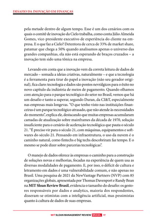 MIT SLOAN MANAGEMENT REVIEW BRASIL 17
DESAFIO DA INOVAÇÃO EM FINANÇAS
pela metade dentro de algum tempo. Esse é um dos cenários com os
quais o comitê de inovação da Cielo trabalha, como conta Júlio Almeida
Gomes, vice-presidente executivo de experiência do cliente na em-
presa. E o que faz a Cielo? Detentora de cerca de 33% de market share,
patamar que chega a 50% quando analisamos apenas o universo das
grandes companhias, ela não está esperando de braços cruzados – a
inovação tem sido uma tônica na empresa.
Levando em conta que a inovação vem da correta leitura de dados de
mercado – somada a ideias criativas, naturalmente – e que a tecnologia
é a ferramenta para tirar do papel a inovação (não seu gerador origi-
nal), fica claro: tecnologia e dados são pontos nevrálgicos para o êxito no
novo capítulo da indústria de meios de pagamento. Quando olhamos
com atenção para o parque tecnológico do setor no Brasil, vemos que há
um desafio e tanto a superar, segundo Duran, da CI&T, especialmente
nas empresas mais longevas. “O que tenho visto nas instituições finan-
ceiras é um parque tecnológico atrasado, que não atende às necessidades
do momento”, explica ele, destacando que muitas empresas acumularam
camadas de atualização sobre mainframes da década de 1970, solução
insuficiente para o cenário de aceleração tecnológica que pauta o século
21. “É preciso vir para o século 21, com máquinas, equipamentos e soft-
wares do século 21. Pensando em infraestrutura, o uso da nuvem é o
caminho natural, como fintechs e big techs descobriram faz tempo. E o
mesmo se pode dizer sobre parcerias tecnológicas”.
O manejo de dados oferece às empresas o caminho para a construção
de soluções novas e melhorias, focadas na experiência de quem usa as
diversas modalidades de pagamento. E, por isso, o déficit de cultura e
letramento em dados é uma vulnerabilidade comum, e não apenas no
Brasil. Uma pesquisa de 2021 da NewVantage Partners (NVP) com 85
organizações globais, apresentada por Thomas Davenport e Randy Bean
na MIT Sloan Review Brasil, evidencia o tamanho do desafio: os gesto-
res responsáveis por dados e analytics, maioria dos respondentes,
disseram-se otimistas com a inteligência artificial, mas pessimistas
quanto à cultura de dados de suas empresas.
 