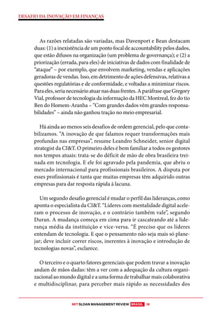 MIT SLOAN MANAGEMENT REVIEW BRASIL 18
DESAFIO DA INOVAÇÃO EM FINANÇAS
As razões relatadas são variadas, mas Davenport e Bean destacam
duas: (1) a inexistência de um ponto focal de accountability pelos dados,
que estão difusos na organização (um problema de governança); e (2) a
priorização (errada, para eles) de iniciativas de dados com finalidade de
“ataque” – por exemplo, que envolvem marketing, vendas e aplicações
geradoras de vendas. Isso, em detrimento de ações defensivas, relativas a
questões regulatórias e de conformidade, e voltadas a minimizar riscos.
Paraeles,serianecessárioatuarnasduasfrentes.AparáfrasequeGregory
Vial, professor de tecnologia da informação da HEC Montreal, fez do tio
Ben do Homem-Aranha – “Com grandes dados vêm grandes responsa-
bilidades” – ainda não ganhou tração no meio empresarial.
Há ainda ao menos seis desafios de ordem gerencial, pelo que conta-
bilizamos. “A inovação de que falamos requer transformações mais
profundas nas empresas”, resume Leandro Schneider, senior digital
strategist da CI&T. O primeiro deles é bem familiar a todos os gestores
nos tempos atuais: trata-se do déficit de mão de obra brasileira trei-
nada em tecnologia. E ele foi agravado pela pandemia, que abriu o
mercado internacional para profissionais brasileiros. A disputa por
esses profissionais é tanta que muitas empresas têm adquirido outras
empresas para dar resposta rápida à lacuna.
Um segundo desafio gerencial é mudar o perfil das lideranças, como
aponta o especialista da CI&T. “Líderes com mentalidade digital acele-
ram o processo de inovação, e o contrário também vale”, segundo
Duran. A mudança começa em cima para ir cascateando até a lide-
rança média da instituição e vice-versa. “É preciso que os líderes
entendam de tecnologia. E que o pensamento não seja mais só plane-
jar; deve incluir correr riscos, inerentes à inovação e introdução de
tecnologias novas”, esclarece.
O terceiro e o quarto fatores gerenciais que podem travar a inovação
andam de mãos dadas: têm a ver com a adequação da cultura organi-
zacional ao mundo digital e a uma forma de trabalhar mais colaborativa
e multidisciplinar, para perceber mais rápido as necessidades dos
 