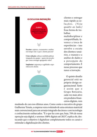 MIT SLOAN MANAGEMENT REVIEW BRASIL 19
DESAFIO DA INOVAÇÃO EM FINANÇAS
clientes e entregar
mais rápido as so-
l u ç õ e s . [ Ve j a
quadro ao lado.]
Essa forma de tra-
balhar,
multidisciplinar e
compartilhada, fa-
vorece a troca de
experiências – isso
envolve a escuta
dos clientes e usuá-
rios, o manejo e a
análise de dados e
a percepção do
comportamento. É
nesse processo que
nasce a inovação.
O quinto desafio
gerencial está no
próprio design or-
ganizacional. Tanto
é assim que o
Grupo Boticário,
cada vez mais ativo
em produtos finan-
ceiros digitais, vem
mudando de cara nos últimos anos. Como conta o executivo do grupo
Guilherme Tenuta, a empresa vem evoluindo de uma estrutura matricial
mais convencional para um arranjo integrado das áreas e com tecnologia
e conhecimento embarcados. “É o que faz com que, hoje, 70% de nossa
operação seja digital, e seremos 100% digitais até 2023”, explica ele, des-
tacando que o objetivo é digitalizar completamente todos os canais e
estimular a digitalização dos clientes.
O CICLO DA INOVAÇÃO
INOVAÇÃO
CLIENTE
Desejável para as pessoas
Usuários por meio de
pagamento, seja pessoa
física ou jurídica
Escutar: captura, cruzamento e análise
em tempo real: o que o cliente precisa?
Criar solução: esforço multidisciplinar
integrado da equipe + apoio da tecnolo-
gia: como entregar agregando valor?
Implantar: segurança e agilidade: expe-
riência do cliente.
 