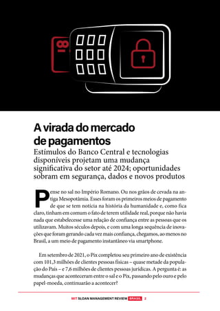 MIT SLOAN MANAGEMENT REVIEW BRASIL 2
DESAFIO DA INOVAÇÃO EM FINANÇAS
P
ense no sal no Império Romano. Ou nos grãos de cevada na an-
tigaMesopotâmia.Essesforamosprimeirosmeiosdepagamento
de que se tem notícia na história da humanidade e, como fica
claro, tinham em comum o fato de terem utilidade real, porque não havia
nada que estabelecesse uma relação de confiança entre as pessoas que os
utilizavam. Muitos séculos depois, e com uma longa sequência de inova-
çõesqueforamgerandocadavezmaisconfiança,chegamos,aomenosno
Brasil, a um meio de pagamento instantâneo via smartphone.
Em setembro de 2021, o Pix completou seu primeiro ano de existência
com 101,3 milhões de clientes pessoas físicas – quase metade da popula-
ção do País – e 7,6 milhões de clientes pessoas jurídicas. A pergunta é: as
mudanças que aconteceram entre o sal e o Pix, passando pelo ouro e pelo
papel-moeda, continuarão a acontecer?
Aviradadomercado
depagamentos
Estímulos do Banco Central e tecnologias
disponíveis projetam uma mudança
significativa do setor até 2024; oportunidades
sobram em segurança, dados e novos produtos
 