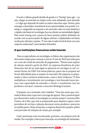 MIT SLOAN MANAGEMENT REVIEW BRASIL 20
DESAFIO DA INOVAÇÃO EM FINANÇAS
O sexto e último grande desafio de gestão é o “timing” para agir – ou
seja, chegar ao mercado no tempo certo, nem adiantado, nem atrasado
– e é algo que depende de todos os outros descritos aqui. Porém, para
enxergar a demanda e transformá-la em oportunidade, sem perder o ti-
ming e a vanguarda na resposta a um mercado cada vez mais dinâmico
e rápido, não basta ter tecnologia, foco no cliente ou mentalidade digital.
Não existe timing sem a praxe de fazer projetos-piloto definidos de
acordo com as provocações de alguns clientes e implantados em baixa
escala para aferição e ajustes. “E isso não é nada trivial de fazer em uma
empresa tradicional”, como lembra Schneider.
O que instituições financeiras estão fazendo
Para os especialistas em tecnologia, os líderes das organizações não
têm muito tempo para começar a inovar. O ano de 2024 tem tudo para
ser o ano da virada do mercado de pagamentos. “Haverá uma espécie
de seleção natural a partir de 2024. As empresas brasileiras do setor
financeiro têm de ser mais ágeis se quiserem ter um lugar ao sol”, co-
menta Duran, da CI&T. Em outras palavras, quem não se preparar até
lá terá dificuldade para se manter no mercado. Há empresas se prepa-
rando, é claro, inclusive tradicionais, como o Itaú-Unibanco “O Itaú
multiplicou o investimento em tecnologia e tem buscado trazer pes-
soas com capacidade de entender o cliente e transformar isso em
produtos e serviços”, comenta o executivo Rodrigo Carneiro.
O preparo, ou a transição, não é indolor. “Uma das coisas que a jor-
nada já deixa claro é que esse é um jogo de opções. Não é possível optar
por desenvolver todas as tecnologias ao mesmo tempo”, comenta Júlio
Gomes, da Cielo, que está se preparando para disputar espaço como
provedora de serviços e planeja alavancar novos produtos e parcerias
no médio prazo. Neste momento, a empresa desenvolve projeto-piloto
com provedor de soluções de varejo, por exemplo.
Cada instituição está encontrando, portanto, seu próprio jeito de
mudar. Por exemplo, a busca por inovação, na estratégia do Santander,
 