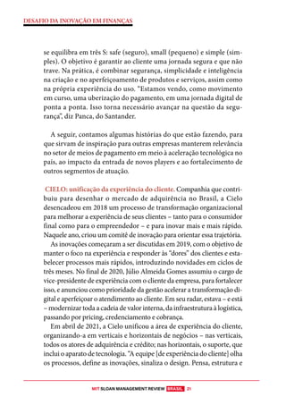 MIT SLOAN MANAGEMENT REVIEW BRASIL 21
DESAFIO DA INOVAÇÃO EM FINANÇAS
se equilibra em três S: safe (seguro), small (pequeno) e simple (sim-
ples). O objetivo é garantir ao cliente uma jornada segura e que não
trave. Na prática, é combinar segurança, simplicidade e inteligência
na criação e no aperfeiçoamento de produtos e serviços, assim como
na própria experiência do uso. “Estamos vendo, como movimento
em curso, uma uberização do pagamento, em uma jornada digital de
ponta a ponta. Isso torna necessário avançar na questão da segu-
rança”, diz Panca, do Santander.
A seguir, contamos algumas histórias do que estão fazendo, para
que sirvam de inspiração para outras empresas manterem relevância
no setor de meios de pagamento em meio à aceleração tecnológica no
país, ao impacto da entrada de novos players e ao fortalecimento de
outros segmentos de atuação.
CIELO: unificação da experiência do cliente. Companhia que contri-
buiu para desenhar o mercado de adquirência no Brasil, a Cielo
desencadeou em 2018 um processo de transformação organizacional
para melhorar a experiência de seus clientes – tanto para o consumidor
final como para o empreendedor – e para inovar mais e mais rápido.
Naquele ano, criou um comitê de inovação para orientar essa trajetória.
As inovações começaram a ser discutidas em 2019, com o objetivo de
manter o foco na experiência e responder às “dores” dos clientes e esta-
belecer processos mais rápidos, introduzindo novidades em ciclos de
três meses. No final de 2020, Júlio Almeida Gomes assumiu o cargo de
vice-presidente de experiência com o cliente da empresa, para fortalecer
isso, e anunciou como prioridade da gestão acelerar a transformação di-
gital e aperfeiçoar o atendimento ao cliente. Em seu radar, estava – e está
– modernizar toda a cadeia de valor interna, da infraestrutura à logística,
passando por pricing, credenciamento e cobrança.
Em abril de 2021, a Cielo unificou a área de experiência do cliente,
organizando-a em verticais e horizontais de negócios – nas verticais,
todos os atores de adquirência e crédito; nas horizontais, o suporte, que
inclui o aparato de tecnologia. “A equipe [de experiência do cliente] olha
os processos, define as inovações, sinaliza o design. Pensa, estrutura e
 