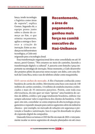 MIT SLOAN MANAGEMENT REVIEW BRASIL 22
DESAFIO DA INOVAÇÃO EM FINANÇAS
lança, tendo tecnologia
e logística como áreas
de suporte”, explica
Gomes. Segundo ele, a
equipe pensa junto
sobre o cliente do co-
meço ao fim, o que
otimiza orçamentos,
agiliza a entrega e favo-
rece a criação de
inovação. Entre as mu-
dançasnainfraestrutura
tecnológica, a Cielo está
migrando para a tecnologia cloud.
Essa transformação organizacional deve estar consolidada em até 18
meses, prevê Gomes. “Nós estamos no meio do caminho, fazendo a
transformação digital e a cultural.” A parceria com fintechs é peça im-
portante na estratégia de inovação. Nesse momento, a Cielo desenvolve
dez projetos-piloto de parcerias nesse escopo: um deles, com uma fin-
tech da Costa Rica, testa o uso do telefone celular como maquininha.
ELO: novos nichos de mercado. A Elo é bastante conhecida como
bandeira de cartão de crédito. Movimenta uma base com mais de 140
milhões de cartões emitidos, 14 milhões de estabelecimentos creden-
ciados e mais de 35 emissores parceiros. Porém, com toda essa
efervescência, ela não quer ser mais “apenas” uma bandeira de car-
tões de débito, crédito e pré-pago totalmente brasileira, embora vise
sempre adicionar valor à experiência dos clientes da bandeira. A Elo
quer, isto sim, consolidar-se como empresa de alta tecnologia em pa-
gamentos e expandir atuação para outros segmentos além da indústria
clássica – por exemplo, no mercado de soluções em segurança e pre-
venção a fraudes e autorização. Isso é o que foi desenhado no plano
de expansão digital da companhia.
Giancarlo Greco se tornou o CEO da Elo em maio de 2021 e veio justa-
mente escalar os novos segmentos de atuação planejados em até cinco
Recentemente,
a área de
pagamentos
ganhou mais
força no comitê
executivo do
Itaú-Unibanco
 
