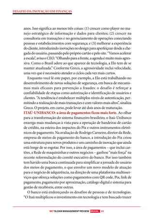 MIT SLOAN MANAGEMENT REVIEW BRASIL 23
DESAFIO DA INOVAÇÃO EM FINANÇAS
anos. Isso significa ao menos três coisas: (1) crescer como player no ma-
nejo estratégico de informação e dados para clientes; (2) crescer na
consultoria em transações e no gerenciamento de operações conectando
pessoas e estabelecimentos com segurança; e (3) melhorar a experiência
docliente,introduzindoinovaçõesnodesignparaaperfeiçoardesdeache-
gadadousuário,passandopeloprópriocartãoepelosite.“Vamosacelerar
aescala”,avisaoCEO.“Olhandoparaafrente,aagendaémuitomaisagres-
siva. Como o Brasil adere ao que aparece de tecnologia, a Elo tem de se
manter atualizada.” Conforme Greco, a agressividade inclui velocidade,
uma vez que é necessário atender a ciclos cada vez mais curtos.
Enquanto você lê este paper, por exemplo, a Elo está trabalhando no
desenvolvimento de novas soluções de segurança, em busca de mecanis-
mos mais eficazes para prevenção a fraudes: o desafio é reforçar a
confiabilidade de etapas como autorização e identificação de usuários e
clientes. “A tendência é estabelecer múltiplos níveis de autenticação, per-
mitindoarealizaçãodemaistransaçõesecomvaloresmaisaltos”,sinaliza
Greco. O projeto, em curso, pode levar até dois anos de maturação.
ITAÚ-UNIBANCO: a área de pagamentos ficou mais forte. Ao olhar
para a transformação do sistema financeiro brasileiro, o Itaú-Unibanco
enxerga mais mudanças à vista para a operação de bandeiras de cartão
de crédito, na esteira dos impactos do Pix e outros instrumentos eletrô-
nicos de pagamento. Na avaliação de Rodrigo Carneiro, diretor da Rede,
empresa de meios de pagamento do banco, a introdução do Pix criou
umaestruturaparanovosprodutoseumcaminhodeinovaçãoqueainda
está longe de se esgotar. Por isso, a área de pagamentos – que inclui car-
tões, a Rede de maquininhas e outros negócios – ganhou “mais força” na
recente reformulação do comitê executivo do banco. Por isso também
tem havido uma busca continuada para simplificar a jornada do usuário
dos meios de pagamento, o que envolve um novo modelo de atuação
para o negócio de adquirência, na direção de uma plataforma multisser-
viços que ofereça soluções como pagamentos com QR code, Pix, link de
pagamento, pagamento por aproximação, catálogo digital e sistema para
gestão de recebíveis, entre outras.
O banco está endereçando os desafios de pessoas e de tecnologias.
“O Itaú multiplicou o investimento em tecnologia e tem buscado trazer
 