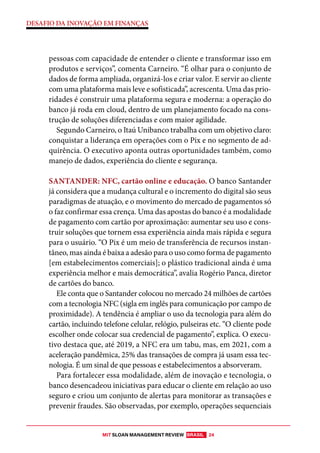 MIT SLOAN MANAGEMENT REVIEW BRASIL 24
DESAFIO DA INOVAÇÃO EM FINANÇAS
pessoas com capacidade de entender o cliente e transformar isso em
produtos e serviços”, comenta Carneiro. “É olhar para o conjunto de
dados de forma ampliada, organizá-los e criar valor. E servir ao cliente
com uma plataforma mais leve e sofisticada”, acrescenta. Uma das prio-
ridades é construir uma plataforma segura e moderna: a operação do
banco já roda em cloud, dentro de um planejamento focado na cons-
trução de soluções diferenciadas e com maior agilidade.
Segundo Carneiro, o Itaú Unibanco trabalha com um objetivo claro:
conquistar a liderança em operações com o Pix e no segmento de ad-
quirência. O executivo aponta outras oportunidades também, como
manejo de dados, experiência do cliente e segurança.
SANTANDER: NFC, cartão online e educação. O banco Santander
já considera que a mudança cultural e o incremento do digital são seus
paradigmas de atuação, e o movimento do mercado de pagamentos só
o faz confirmar essa crença. Uma das apostas do banco é a modalidade
de pagamento com cartão por aproximação: aumentar seu uso e cons-
truir soluções que tornem essa experiência ainda mais rápida e segura
para o usuário. “O Pix é um meio de transferência de recursos instan-
tâneo, mas ainda é baixa a adesão para o uso como forma de pagamento
[em estabelecimentos comerciais]; o plástico tradicional ainda é uma
experiência melhor e mais democrática”, avalia Rogério Panca, diretor
de cartões do banco.
Ele conta que o Santander colocou no mercado 24 milhões de cartões
com a tecnologia NFC (sigla em inglês para comunicação por campo de
proximidade). A tendência é ampliar o uso da tecnologia para além do
cartão, incluindo telefone celular, relógio, pulseiras etc. “O cliente pode
escolher onde colocar sua credencial de pagamento”, explica. O execu-
tivo destaca que, até 2019, a NFC era um tabu, mas, em 2021, com a
aceleração pandêmica, 25% das transações de compra já usam essa tec-
nologia. É um sinal de que pessoas e estabelecimentos a absorveram.
Para fortalecer essa modalidade, além de inovação e tecnologia, o
banco desencadeou iniciativas para educar o cliente em relação ao uso
seguro e criou um conjunto de alertas para monitorar as transações e
prevenir fraudes. São observadas, por exemplo, operações sequenciais
 