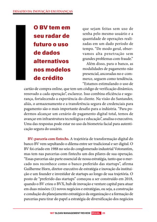 MIT SLOAN MANAGEMENT REVIEW BRASIL 25
DESAFIO DA INOVAÇÃO EM FINANÇAS
que sejam feitas sem uso de
senha pelo mesmo usuário e a
quantidade de operações reali-
zadas em um dado período de
tempo. “De modo geral, obser-
vamos alta penetração sem
grandes problemas com fraude.”
Além disso, para o banco, as
modalidades de pagamento não
presencial, ancoradas no e-com-
merce, seguem como tendência.
“Estamos estimulando o uso de
cartão de compra online, que tem um código de verificação dinâmico,
renovado a cada operação”, esclarece. Isso combina eficiência e segu-
rança, fortalecendo a experiência do cliente. Na visão do Santander,
aliás, o armazenamento e a transferência segura de credenciais para
pagamento são o mais importante desafio para a indústria. “Para po-
dermos alcançar um cenário de pagamento digital total, temos de
avançar em infraestrutura tecnológica e educação”, analisa o executivo.
Uma das respostas pode estar no uso da biometria facial para autenti-
cação segura do usuário.
BV: parceria com fintechs. A trajetória de transformação digital do
banco BV vem sepultando o dilema entre ser tradicional e ser digital. O
BV foi criado em 1988 no seio do conglomerado industrial Votorantim,
mas tem nas parcerias com fintechs um dos pilares de sua operação.
“Essas parcerias são parte essencial de nossa estratégia, tanto que o mer-
cado nos reconhece como o banco preferido das startups”, afirma
Guilherme Horn, diretor-executivo de estratégia e inovação da institui-
ção e um founder e investidor de startups ao longo de sua trajetória. O
posto de “preferido das startups” começou a ser construído em 2018,
quando o BV criou o BVX, hub de inovação e venture capital para atuar
em duas missões: (1) novos negócios e estratégias, ou seja, a construção
e condução do planejamento estratégico da organização e a formação de
parcerias para tirar do papel a estratégia de diversificação dos negócios
O BV tem em
seu radar de
futuro o uso
de dados
alternativos
nos modelos
de crédito
 