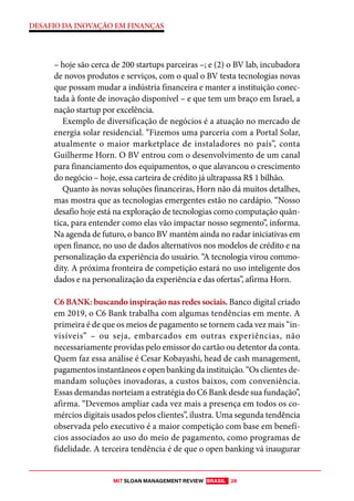 MIT SLOAN MANAGEMENT REVIEW BRASIL 26
DESAFIO DA INOVAÇÃO EM FINANÇAS
– hoje são cerca de 200 startups parceiras –; e (2) o BV lab, incubadora
de novos produtos e serviços, com o qual o BV testa tecnologias novas
que possam mudar a indústria financeira e manter a instituição conec-
tada à fonte de inovação disponível – e que tem um braço em Israel, a
nação startup por excelência.
Exemplo de diversificação de negócios é a atuação no mercado de
energia solar residencial. “Fizemos uma parceria com a Portal Solar,
atualmente o maior marketplace de instaladores no país”, conta
Guilherme Horn. O BV entrou com o desenvolvimento de um canal
para financiamento dos equipamentos, o que alavancou o crescimento
do negócio – hoje, essa carteira de crédito já ultrapassa R$ 1 bilhão.
Quanto às novas soluções financeiras, Horn não dá muitos detalhes,
mas mostra que as tecnologias emergentes estão no cardápio. “Nosso
desafio hoje está na exploração de tecnologias como computação quân-
tica, para entender como elas vão impactar nosso segmento”, informa.
Na agenda de futuro, o banco BV mantém ainda no radar iniciativas em
open finance, no uso de dados alternativos nos modelos de crédito e na
personalização da experiência do usuário. “A tecnologia virou commo-
dity. A próxima fronteira de competição estará no uso inteligente dos
dados e na personalização da experiência e das ofertas”, afirma Horn.
C6 BANK: buscando inspiração nas redes sociais. Banco digital criado
em 2019, o C6 Bank trabalha com algumas tendências em mente. A
primeira é de que os meios de pagamento se tornem cada vez mais “in-
visíveis” – ou seja, embarcados em outras experiências, não
necessariamente providas pelo emissor do cartão ou detentor da conta.
Quem faz essa análise é Cesar Kobayashi, head de cash management,
pagamentos instantâneos e open banking da instituição. “Os clientes de-
mandam soluções inovadoras, a custos baixos, com conveniência.
Essas demandas norteiam a estratégia do C6 Bank desde sua fundação”,
afirma. “Devemos ampliar cada vez mais a presença em todos os co-
mércios digitais usados pelos clientes”, ilustra. Uma segunda tendência
observada pelo executivo é a maior competição com base em benefí-
cios associados ao uso do meio de pagamento, como programas de
fidelidade. A terceira tendência é de que o open banking vá inaugurar
 