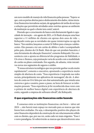 MIT SLOAN MANAGEMENT REVIEW BRASIL 27
DESAFIO DA INOVAÇÃO EM FINANÇAS
um novo modelo de manejo da vida financeira pelas pessoas. “Espera-se
que, com as portas abertas para o deslocamento dos dados, várias inicia-
tivas financeiras inovadoras surjam, de agregadores de tarifas de serviços
a soluções que permitirão atividades antes restritas apenas ao ambiente
da instituição na qual o cliente tem conta”, antevê.
Dizendo que o crescimento do banco está diretamente ligado à capa-
cidade de inovação – em agosto de 2021, o C6 Bank alcançou uma base
superior a 11 milhões de clientes em apenas dois anos de vida –,
Kobayashi conta que as novidades são quase ininterruptas no app do
banco. “Em outubro, lançamos a conta C6 Yellow para crianças e adoles-
centes. Eles passam a ter um cartão de débito e tudo é acompanhado
pelos pais, clientes do C6 Bank. Mais do que um produto bancário, é
uma ferramenta de educação financeira”, comenta Kobayashi. Em con-
sonância com a aposta no diferencial dos programas de fidelidade, o
C6 criou o Átomos, cuja pontuação varia de acordo com a modalidade
do cartão ou plano contratado. Em seguida, ele adianta, virão iniciati-
vas novas nos segmentos de seguros e crédito.
“É nossa estrutura tecnológica que nos permite ganhar escala muito
rapidamente”, comenta o executivo, apontando a experiência muito
simples de abertura de conta. “Essa experiência é inspirada nas redes
sociais, principalmente nos aplicativos de mensagem”, diz ele. A aber-
tura de conta no C6 é feita por um chat automatizado, que simula uma
conversa e guia o usuário, passo a passo, na hora de fornecer as infor-
mações pessoais. “Essa experiência já foi reconhecida duas vezes com
o prêmio de melhor banco digital com experiência de abertura de
conta, segundo a empresa de softwares idwall”, diz Kobayashi.
O que organizações não financeiras estão fazendo
É consenso entre as instituições financeiras: em breve – talvez até
2024 –, não haverá mais espaço no mercado para as marcas que não
forem bem avaliadas. Ou seja, o desempenho positivo dos players do
setor financeiro dependerá da construção de um relacionamento sólido
com os clientes, que, por sua vez, serão cada vez mais exigentes. “Esse é
o novo paradigma. Só sobreviverão as marcas que desenvolverem uma
 