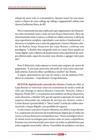 MIT SLOAN MANAGEMENT REVIEW BRASIL 28
DESAFIO DA INOVAÇÃO EM FINANÇAS
relação de amor com os consumidores. Quanto maior for esse amor,
maior a chance de cross-selling, up-selling e engajamento”, define com
clareza Guilherme Horn, do BV.
Pois é exatamente isso que explica por que organizações não financei-
ras estão investindo mais e mais em seus braços financeiros. Para um
relacionamento entre a marca e o cliente ser sólido, amoroso, a oferta de
uma experiência completa, caprichada e sem atritos é fundamental – e
ela nunca é completa sem o meio de pagamento. Gustavo Maniero, dire-
tor da Realize, braço financeiro das Lojas Renner, confirma esse
paradigma: “a Realize atua integrada tanto ao varejo físico quanto ao
varejo digital, com o objetivo de proporcionar uma experiência de com-
pra diferenciada, capaz de encantar seus clientes e agregar valor para
eles”.
Para O Boticário, toda empresa se torna uma empresa de meios de
pagamento. “A inovação nessa área não pode ser vista como uma enti-
dade externa. É preciso olhar o problema e resolver”, diz Tenuta.
A seguir, apresentamos um caso de varejo e um de indústria D2C,
direct-to-consumer – Lojas Renner e Grupo Boticário.
RENNER: digitalizando a jornada dos clientes. Criada em 1965, as
Lojas Renner se veem hoje como um ecossistema de moda e estilo de
vida, que abrange as marcas Renner, Camicado, Youcom, Ashua e
Repassa. Desde 2017, o ecossistema tem também um braço financeiro,
como dissemos, o Realize CFI, que dá suporte à operação de varejo da
empresa oferecendo um conjunto de serviços aos clientes, como o
Cartão Renner (private label), o “Meu Cartão” (cartão de crédito inter-
nacional), o Saque Rápido e um portfólio de seguros.
Como conta o executivo Gustavo Maniero, em 2020 as Lojas Renner
S.A. aceleraram um processo de transformação digital que já vinha em
curso, e o braço financeiro acompanhou isso. “Nossa estratégia é inves-
tir nessas novas tecnologias para sermos cada vez mais competitivos.
Estamos nos movimentando para atuar em todas as plataformas que
estão surgindo nessa linha”, afirma. O portfólio de produtos e serviços
 