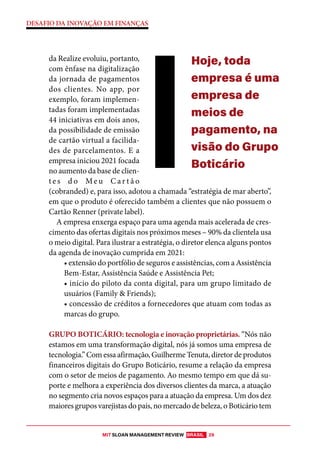 MIT SLOAN MANAGEMENT REVIEW BRASIL 29
DESAFIO DA INOVAÇÃO EM FINANÇAS
da Realize evoluiu, portanto,
com ênfase na digitalização
da jornada de pagamentos
dos clientes. No app, por
exemplo, foram implemen-
tadas foram implementadas
44 iniciativas em dois anos,
da possibilidade de emissão
de cartão virtual a facilida-
des de parcelamentos. E a
empresa iniciou 2021 focada
no aumento da base de clien-
t e s d o Me u C a r t ã o
(cobranded) e, para isso, adotou a chamada “estratégia de mar aberto”,
em que o produto é oferecido também a clientes que não possuem o
Cartão Renner (private label).
A empresa enxerga espaço para uma agenda mais acelerada de cres-
cimento das ofertas digitais nos próximos meses – 90% da clientela usa
o meio digital. Para ilustrar a estratégia, o diretor elenca alguns pontos
da agenda de inovação cumprida em 2021:
• extensão do portfólio de seguros e assistências, com a Assistência
Bem-Estar, Assistência Saúde e Assistência Pet;
• início do piloto da conta digital, para um grupo limitado de
usuários (Family & Friends);
• concessão de créditos a fornecedores que atuam com todas as
marcas do grupo.
GRUPO BOTICÁRIO: tecnologia e inovação proprietárias. “Nós não
estamos em uma transformação digital, nós já somos uma empresa de
tecnologia.” Com essa afirmação, Guilherme Tenuta, diretor de produtos
financeiros digitais do Grupo Boticário, resume a relação da empresa
com o setor de meios de pagamento. Ao mesmo tempo em que dá su-
porte e melhora a experiência dos diversos clientes da marca, a atuação
no segmento cria novos espaços para a atuação da empresa. Um dos dez
maiores grupos varejistas do país, no mercado de beleza, o Boticário tem
Hoje, toda
empresa é uma
empresa de
meios de
pagamento, na
visão do Grupo
Boticário
 