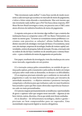 MIT SLOAN MANAGEMENT REVIEW BRASIL 3
DESAFIO DA INOVAÇÃO EM FINANÇAS
“Não inventaram nada melhor” é uma frase ouvida de modo recor-
renteacadainovaçãoqueacontecenomercadodemeiosdepagamento,
e talvez o leitor esteja dizendo-a mentalmente. Mas será mesmo que
não inventarão nada melhor que o Pix? Em busca dessa resposta, MIT
Sloan Review Brasil investigou o tema, em parceria com a CI&T, entre
atores diversos da indústria brasileira de meios de pagamento.
A resposta curta para se vão inventar algo melhor é que a maioria das
instituições busca se comportar como o BV (ex-Banco Votorantim), em
maior ou menor grau. “Levamos ao ecossistema nossos problemas e co-
criamos com parceiros as soluções”, afirma Guilherme Horn,
diretor-executivo de estratégia e inovação do banco. O ecossistema, nesse
caso, são startups, empresas de tecnologia, fundos de venture capital, uni-
versidades,centrosdepesquisa,hubsdeinovação.Ouseja,ainovaçãoestá
na ordem do dia de hoje e também no de amanhã para o sistema finan-
ceiro – e para a indústria de meios de pagamento em particular.
Este paper, resultante da investigação, trata das mudanças em curso
nesse mercado, organizadas em seis pontos:
(1) a inovação começa pelos consumidores, no sentido de que co-
meça pela captura, pelo cruzamento e pela análise de dados em tempo
real para saber onde estão as demandas, os desejos e as dificuldades;
(2) as empresas precisam entender que o ambiente no mercado de
pagamentos é cada vez mais favorável à inovação, por iniciativa da
autoridade monetária – o objetivo máximo é promover inovação,
competição e eficiência para que tenhamos cada vez mais brasileiros
bancarizados e para que lhes sejam oferecidas experiências financei-
ras cada vez mais personalizadas;
(3) é preciso mapear permanentemente as tendências e oportunidades
de gerar e capturar valor que surgem nesse mercado – algumas já são
bem visíveis, outras, discretas, e há as que ainda nem foram sonhadas;
(4) os desafios – de infraestrutura tecnológica, dados e gestão –
precisam ser bem compreendidos para ser superados. Uma
mentalidade empresarial digital se mostra obrigatória;
 