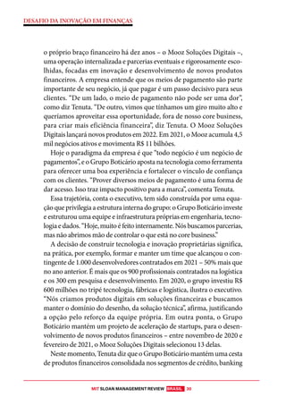 MIT SLOAN MANAGEMENT REVIEW BRASIL 30
DESAFIO DA INOVAÇÃO EM FINANÇAS
o próprio braço financeiro há dez anos – o Mooz Soluções Digitais –,
uma operação internalizada e parcerias eventuais e rigorosamente esco-
lhidas, focadas em inovação e desenvolvimento de novos produtos
financeiros. A empresa entende que os meios de pagamento são parte
importante de seu negócio, já que pagar é um passo decisivo para seus
clientes. “De um lado, o meio de pagamento não pode ser uma dor”,
como diz Tenuta. “De outro, vimos que tínhamos um giro muito alto e
queríamos aproveitar essa oportunidade, fora de nosso core business,
para criar mais eficiência financeira”, diz Tenuta. O Mooz Soluções
Digitais lançará novos produtos em 2022. Em 2021, o Mooz acumula 4,5
mil negócios ativos e movimenta R$ 11 bilhões.
Hoje o paradigma da empresa é que “todo negócio é um negócio de
pagamentos”, e o Grupo Boticário aposta na tecnologia como ferramenta
para oferecer uma boa experiência e fortalecer o vínculo de confiança
com os clientes. “Prover diversos meios de pagamento é uma forma de
dar acesso. Isso traz impacto positivo para a marca”, comenta Tenuta.
Essa trajetória, conta o executivo, tem sido construída por uma equa-
çãoqueprivilegiaaestruturainternadogrupo:oGrupoBoticárioinveste
e estruturou uma equipe e infraestrutura próprias em engenharia, tecno-
logiaedados.“Hoje,muitoéfeitointernamente.Nósbuscamosparcerias,
mas não abrimos mão de controlar o que está no core business.”
A decisão de construir tecnologia e inovação proprietárias significa,
na prática, por exemplo, formar e manter um time que alcançou o con-
tingente de 1.000 desenvolvedores contratados em 2021 – 50% mais que
no ano anterior. É mais que os 900 profissionais contratados na logística
e os 300 em pesquisa e desenvolvimento. Em 2020, o grupo investiu R$
600 milhões no tripé tecnologia, fábricas e logística, ilustra o executivo.
“Nós criamos produtos digitais em soluções financeiras e buscamos
manter o domínio do desenho, da solução técnica”, afirma, justificando
a opção pelo reforço da equipe própria. Em outra ponta, o Grupo
Boticário mantém um projeto de aceleração de startups, para o desen-
volvimento de novos produtos financeiros – entre novembro de 2020 e
fevereiro de 2021, o Mooz Soluções Digitais selecionou 13 delas.
Neste momento, Tenuta diz que o Grupo Boticário mantém uma cesta
de produtos financeiros consolidada nos segmentos de crédito, banking
 