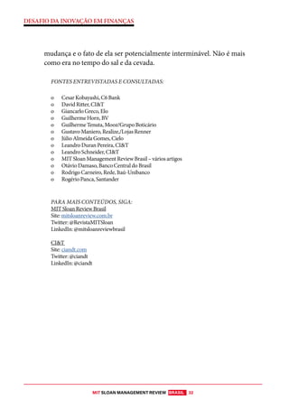 MIT SLOAN MANAGEMENT REVIEW BRASIL 32
DESAFIO DA INOVAÇÃO EM FINANÇAS
mudança e o fato de ela ser potencialmente interminável. Não é mais
como era no tempo do sal e da cevada.
FONTES ENTREVISTADAS E CONSULTADAS:
o Cesar Kobayashi, C6 Bank
o David Ritter, CI&T
o Giancarlo Greco, Elo
o Guilherme Horn, BV
o Guilherme Tenuta, Mooz/Grupo Boticário
o Gustavo Maniero, Realize,/Lojas Renner
o Júlio Almeida Gomes, Cielo
o Leandro Duran Pereira, CI&T
o Leandro Schneider, CI&T
o MIT Sloan Management Review Brasil – vários artigos
o Otávio Damaso, Banco Central do Brasil
o Rodrigo Carneiro, Rede, Itaú-Unibanco
o Rogério Panca, Santander
PARA MAIS CONTEÚDOS, SIGA:
MIT Sloan Review Brasil
Site: mitsloanreview.com.br
Twitter: @RevistaMITSloan
LinkedIn: @mitsloanreviewbrasil
CI&T
Site: ciandt.com
Twitter: @ciandt
LinkedIn: @ciandt
 