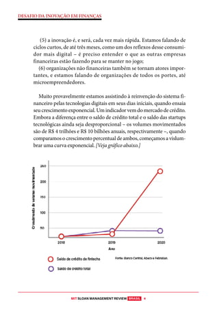 MIT SLOAN MANAGEMENT REVIEW BRASIL 4
DESAFIO DA INOVAÇÃO EM FINANÇAS
(5) a inovação é, e será, cada vez mais rápida. Estamos falando de
ciclos curtos, de até três meses, como um dos reflexos desse consumi-
dor mais digital – é preciso entender o que as outras empresas
financeiras estão fazendo para se manter no jogo;
(6) organizações não financeiras também se tornam atores impor-
tantes, e estamos falando de organizações de todos os portes, até
microempreendedores.
Muito provavelmente estamos assistindo à reinvenção do sistema fi-
nanceiro pelas tecnologias digitais em seus dias iniciais, quando ensaia
seu crescimento exponencial. Um indicador vem do mercado de crédito.
Embora a diferença entre o saldo de crédito total e o saldo das startups
tecnológicas ainda seja desproporcional – os volumes movimentados
são de R$ 4 trilhões e R$ 10 bilhões anuais, respectivamente –, quando
comparamos o crescimento percentual de ambos, começamos a vislum-
brar uma curva exponencial. [Veja gráfico abaixo.]
 