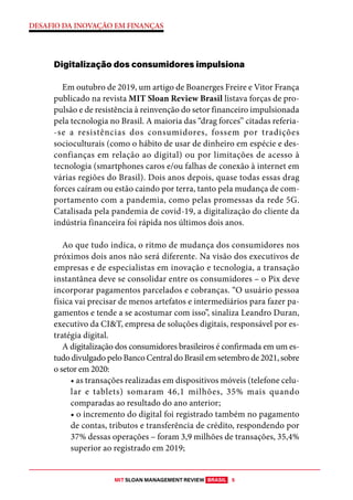 MIT SLOAN MANAGEMENT REVIEW BRASIL 5
DESAFIO DA INOVAÇÃO EM FINANÇAS
Digitalização dos consumidores impulsiona
Em outubro de 2019, um artigo de Boanerges Freire e Vitor França
publicado na revista MIT Sloan Review Brasil listava forças de pro-
pulsão e de resistência à reinvenção do setor financeiro impulsionada
pela tecnologia no Brasil. A maioria das “drag forces’’ citadas referia-
-se a resistências dos consumidores, fossem por tradições
socioculturais (como o hábito de usar de dinheiro em espécie e des-
confianças em relação ao digital) ou por limitações de acesso à
tecnologia (smartphones caros e/ou falhas de conexão à internet em
várias regiões do Brasil). Dois anos depois, quase todas essas drag
forces caíram ou estão caindo por terra, tanto pela mudança de com-
portamento com a pandemia, como pelas promessas da rede 5G.
Catalisada pela pandemia de covid-19, a digitalização do cliente da
indústria financeira foi rápida nos últimos dois anos.
Ao que tudo indica, o ritmo de mudança dos consumidores nos
próximos dois anos não será diferente. Na visão dos executivos de
empresas e de especialistas em inovação e tecnologia, a transação
instantânea deve se consolidar entre os consumidores – o Pix deve
incorporar pagamentos parcelados e cobranças. “O usuário pessoa
física vai precisar de menos artefatos e intermediários para fazer pa-
gamentos e tende a se acostumar com isso”, sinaliza Leandro Duran,
executivo da CI&T, empresa de soluções digitais, responsável por es-
tratégia digital.
A digitalização dos consumidores brasileiros é confirmada em um es-
tudo divulgado pelo Banco Central do Brasil em setembro de 2021, sobre
o setor em 2020:
• as transações realizadas em dispositivos móveis (telefone celu-
lar e tablets) somaram 46,1 milhões, 35% mais quando
comparadas ao resultado do ano anterior;
• o incremento do digital foi registrado também no pagamento
de contas, tributos e transferência de crédito, respondendo por
37% dessas operações – foram 3,9 milhões de transações, 35,4%
superior ao registrado em 2019;
 